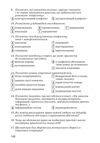 148
9. Позначте, яке поняття описано: «руйнує стосунки
і не сприяє прийняттю рішення, що задовольняє всіх
учасників конфлікту».
А конструктивний конфлікт Б деструктивний конфлікт
10. Розмістіть у відповідній послідовності.
А усвідомлення
Б ескалація
В протистояння
Г зародження
¥ завершення
11. Позначте спосіб регулювання конфлікту,
який є найефективнішим.
А змагання
Б конкуренція
В співпраця
Г компроміс
¥ відсторонення
Д пристосування
12. Позначте поведінку в стресі, що може призвести
до негативних наслідків.
А фізичні вправи
Б аутотренування
В у конфлікті обстоювати
свою думку до останнього
Г мислити позитивно
13. Позначте ознаки стресового навантаження.
А чітка зосередженість
Б занадто часті помилки
В постійне відчуття втоми
Г дуже швидке мовлення
¥ безпричинні болі в голові,
спині, шлунку
Д гарне почуття гумору
Е нормальний апетит
ª покращення пам’яті
14. Позначте поняття, про яке йдеться в описі: «Ця навичка
допомагає розуміти, оцінювати й використовувати
інформацію, критично мислити, щоб розпізнавати факти
та фейки…».
А інформаційна гігієна Б медіаграмотність
15. Як можна реалізувати право кожної людини на індивіду­
альне (відмінне від інших) сприйняття дійсності?
16. Чому ми обстоюємо право на особистий простір і маємо
визнавати приватність інших осіб?
17. Що важливо для збереження ментального здоров’я в
стресових ситуаціях?
 