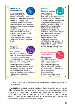 151
3. Який спосіб життя призводить до виникнення серцево-судинних за-
хворювань?
Алергічні захворювання вперше було описано на початку
XX століття. Відомо, що алергічна хвороба розвивається після
контакту з чужорідною речовиною, проте часто причина алер­
гії залишається нез’ясованою. На щастя, не всі страждають на
алергію. Але якщо певні її ознаки ви все-таки виявляєте, до­
слухайтеся до наведених нижче порад.
Онкологічні
захворювання
Клітини організму
діляться відповідно
до певних законів. Якщо на
клітину вплине канцерогенний
чинник, тобто вірус або
речовина з канцерогенними
властивостями, вона починає
«перероджуватися» зі здорової
на хвору.
Речовини з канцерогенними
властивостями: складові
асфальту, фарб, вихлопних
газів автомобілів,
пересмаженої олії, тютюнового
диму, радіоактивні речовини
тощо.
Ожиріння
Кількість занадто
повних людей
у світі щороку
більшає, це стосується також
і школярів. Сучасний світ
з новими автоматизованими
технологіями звільняє нас
від багатьох видів фізичної
праці. Маючи автомобілі,
пульти дистанційного
управління побутовою
технікою, люди навіть ходити
стали менше й загалом
мінімізували фізичне
навантаження. Тому
в багатьох випадках
калорійність харчування не
відповідає енерговитратам,
через що чимало людей
мають надмірну масу тіла.
Алергічні
захворювання
Нові сполуки
й матеріали змінили
наш світ. Людський організм
стає нездатним відрізнити
чужорідне від звичного, й імунна
система людини не може
впоратись з їхнім впливом.
Захисні реакції організму
й певні зовнішні ознаки алергії:
висипання на шкірі, свербіж,
закладення носу, нежить,
кашель, почервоніння, набряки,
подразнення слизових
оболонок, сльозотеча тощо.
Серцево-судинні
захворювання
Гіподинамія
та незбалансоване
харчування впливають
на зростання серцево-
судинних захворювань.
Понад половина смертей
у світі стаються саме через
ці захворювання.
Найстрашніше
й найпоширеніше серед
них — інфаркт міокарда.
 