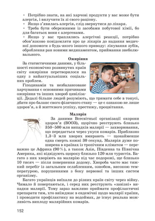 152
• Потрібно знати, на які харчові продукти у вас може бути
алергія, і вилучити їх зі свого раціону.
• Якщо з’явилась алергія, слід звернутися до лікаря.
• Треба бути обережними із засобами побутової хімії, бо
для багатьох вони є алергенами.
• Якщо у вас траплялись алергічні реакції, потрібно
обов’язково повідомляти про це лікарів до надання медич­
ної допомоги з будь-якого іншого приводу: лікування зубів,
оброблення ран новими медикаментом, приймання знеболю­
вального.
Ожиріння
За статистичними даними, у біль­
шості економічно розвинутих країн
світу ожиріння перетворилося на
одну з найактуальніших соціаль­
них проблем.
Гіподинамія та незбалансоване
харчування є основними причинами
ожиріння та інших хвороб цивіліза­
ції. Дедалі більше людей розуміють, що тримати себе в тонусі,
дбати про баланс свого фізичного стану — це є ознакою не лише
здоров’я, а й життєвого успіху, престижу, процвітання.
Малярія
За даними Всесвітньої організації охорони
здоров’я (ВООЗ), щорічно реєструють близько
350–500 млн випадків малярії — захворювання,
що передається через укуси комарів. Приблизно
1,3–3 млн хворих вмирають — щонайменше
одна смерть кожні 30 секунд. Малярія дуже по­
ширена в країнах із тропічним кліматом — пере­
важно це Африка (90%), а також Азія, Південна та Північна
Америка, які відвідують щороку близько 120 млн туристів. Ба­
гато з них хворіють на малярію під час подорожі, ще близько
10 тисяч — після повернення додому. Хвороба часто має тяж­
кий перебіг із загальним ослабленням, ознобом, високою тем­
пературою, порушеннями з боку нервової та інших систем
організму.
Багато українців виїхали до різних країн світу через війну.
Чимало й повертаються, і серед них реєструють «завізні» ви­
падки малярії. Тому зараз важливо приймати профілактичні
препарати тим, хто виїжджає в ендемічні щодо малярії країни,
і проводити профілактику на водоймах, де існує реальна мож­
ливість виплоду малярійних комарів.
 