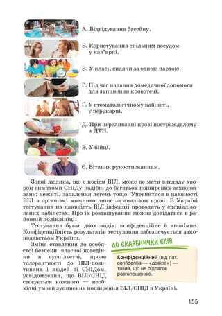 155
A. 
Відвідування басейну.
Б. 
Користування спільним посудом
у кав’ярні.
В. 
У класі, сидячи за одною партою.
Г. 
Під час надання домедичної допомоги
для зупинення кровотечі.
Ґ. 
У стоматологічному кабінеті,
у перукарні.
Д. 
При переливанні крові постраждалому
в ДТП.
Е. 
У бійці.
Є. 
Вітання рукостисканням.
Зовні людина, що є носієм ВІЛ, може не мати вигляду хво­
рої; симптоми СНІДу подібні до багатьох поширених захворю­
вань: нежиті, запалення легень тощо. Упевнитися в наявності
ВІЛ в організмі можливо лише за аналізом крові. В Україні
тестування на наявність ВІЛ-інфекції проводять у спеціалізо­
ваних кабінетах. Про їх розташування можна довідатися в ра­
йонній поліклініці.
Тестування буває двох видів: конфіденційне й анонімне.
Конфіденційність результатів тестування забезпечується зако­
нодавством України.
Зміна ставлення до особи­
стої безпеки, власної поведін­
ки в суспільстві, прояв
толерантності до ВІЛ-пози­
тивних і людей зі СНІДом,
усвідомлення, що ВІЛ/СНІД
стосується кожного — необ­
хідні умови зупинення поширення ВІЛ/СНІД в Україні.
До скарбнички слiв
Конфіденційний (від лат.
confidentia — «довіра») —
такий, що не підлягає
розголошенню.
 