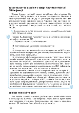 156
Законодавство України у сфері протидії епідемії
ВІЛ-інфекції
Відома істина «хворобі легше запобігти, ніж лікувати її»
стосується СНІДу більше, ніж інших захворювань. Надійний
спосіб уберегтися від СНІДу — уникнути зараження ВІЛ. На
державному рівні прийнято Закон України «Про протидію по­
ширенню хвороб, зумовлених вірусом імунодефіциту людини
(ВІЛ), та правовий і соціальний захист людей, які живуть
з ВІЛ».
9. Використовуючи метод активного читання, опрацюйте деякі пункти
статті 4 згаданого закону.
Зв’язок куріння та раку
Рак легень посідає сьогодні друге місце за кількістю випад­
ків після раку шлунка. Рак шлунка і горла також дуже часто
спричиняється курінням. Загалом люди, які курять, хворіють
на рак у 20 разів частіше, ніж ті, хто не курить.
Стаття 4. Державні гарантії у сфері протидії поширенню
хвороб, зумовлених ВІЛ
1) Держава гарантує забезпечення:
…
2) популяризації здорового способу життя;
…
4) доступності та належної якості тестування на ВІЛ, а та­
кож безпечності тестування для обстежуваної особи та персо­
налу, який його проводить;
5) регулярного інформування населення, у тому числі через
засоби масової інформації, про причини зараження, шляхи
передачі ВІЛ-інфекції, важливість здорового та відповідаль­
ного способу життя для запобігання інфікуванню ВІЛ, захо­
ди та засоби профілактики захворювання на ВІЛ-інфекцію,
а також про можливості діагностики та лікування;
6) включення питань щодо профілактики ВІЛ-інфекції,
здорового та відповідального способу життя, духовних цін­
ностей, відповідальної поведінки у сфері сексуальних стосун­
ків, традиційних сімейних цінностей, лікування, догляду та
підтримки людей, які живуть з ВІЛ, та їхніх близьких, а та­
кож щодо неприпустимості дискримінації таких людей та
необхідності формування толерантного ставлення до них до
відповідних навчальних програм для закладів освіти.
 