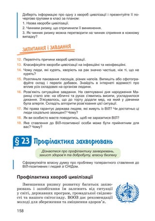158
Доберіть інформацію про одну з хвороб цивілізації і презентуйте її по-
чергово групами в класі за планом:
1. Назва хвороби цивілізації.
2. Чинники ризику, що спричинили її виникнення.
3. Як чинник ризику можна перетворити на чинник сприяння в кожному
випадку?
Запитання ² завдання
12. Перелічіть причини хвороб цивілізації.
13. Класифікуйте хвороби цивілізації на інфекційні та неінфекційні.
14. Чому люди, які курять, хворіють на рак значно частіше, ніж ті, що не
курять?
15. Розгляньте паковання ласощів, різних напоїв. Випишіть або сфотогра-
фуйте склад і перелік добавок. Знайдіть в інтернеті відомості про
вплив усіх складових на організм людини.
16. Розв’яжіть ситуаційне завдання. На святкуванні дня народження Ма-
ринці стало зле: на обличчі та руках з’явились висипи, ускладнилося
дихання. З’ясувалось, що до торту додали мед, на який у дівчинки
була алергія. Складіть алгоритм розв’язання цієї ситуації.
17. Які права гарантує держава людям, які живуть із ВІЛ? Чи достатньо ці
люди соціально захищені? Чому?
18. Як ви особисто маєте поводитись, щоб не заразитися ВІЛ?
19. Яке ставлення до ВІЛ-позитивної особи може бути прийнятним для
вас? Чому?
Проф³лактика захворювань
Дізнаєтеся про профілактику захворювань,
захист здоров’я та добробуту, власну безпеку
Сформулюйте власну думку про проблему толерантного ставлення до
ВІЛ-позитивних і людей зі СНІДом.
Профілактика хвороб цивілізації
Зменшення ризику розвитку багатьох захво­
рювань і запобігання їм залежить від ситуації
у світі, державних програм, громадської свідомо­
сті та нашого світогляду. ВООЗ дає рекомендації
молоді для збереження та зміцнення здоров’я.
§ 23
 