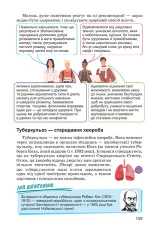 159
Молодь дуже позитивно реагує на ці рекомендації — зараз
модно бути здоровими і сповідувати здоровий спосіб життя.
Правильно харчуємося, тому що
регулярне й збалансоване
харчування допоможе добре
розвиватися й мати привабливий
вигляд; також дотримуємося
питного режиму, надаючи
перевагу чистій воді та сокам
Активно відпочиваємо, адже ігри,
музика, спілкування з друзями
та рідними відновлюють сили й дають
наснагу для успішного навчання
й швидкого розвитку. Займаємося
спортом, танцями, фізичними вправами,
адже рух — це запорука здоров’я. При
цьому ми доброзичливі й толерантні
в думках та під час конфліктів
Відмовляємося від шкідливих
звичок: уникаємо алкоголю, який
є небезпечним, куріння, бо хочемо
бути здоровими й привабливими,
а також наркотичних речовин,
бо це швидкий шлях до краху всіх
надій і сподівань
Адекватно оцінюємо свої
можливості, виявляємо увагу
до інших, уникаємо безглуздих
вчинків, миттєвих слабкостей,
щоб не зруйнувати свого
добробуту, уникнути нещасних
випадків і не втратити життя;
відповідально ставимося
до статевих стосунків
Туберкульоз — стародавня хвороба
Туберкульоз — це важка інфекційна хвороба. Вона виникає
через потрапляння в організм збудника — мікобактерії тубер­
кульозу, яку називають паличкою Коха (за іменем ученого Ро­
берта Коха, який відкрив її у 1882 році). Історики стверджують,
що на туберкульоз хворіли ще жителі Стародавнього Єгипту.
Отже, ця хвороба відома людству вже протягом
кількох тисячоліть. Лікарі давно визначили,
що туберкульозом живі істоти заражаються
одна від одної повітряно-крапельним, а також
харчовим і контактним способами.
Для допитливих
За відкриття збудника туберкульозу Роберт Кох (1843–
1910) — німецький мікробіолог, один з основоположників
сучасної бактеріології і епідеміології — у 1905 році був
удостоєний Нобелівської премії.
 