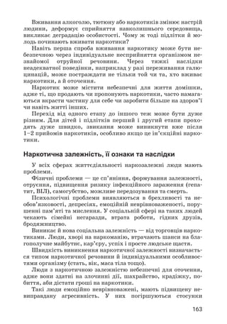 163
Вживання алкоголю, тютюну або наркотиків змінює настрій
людини, деформує сприйняття навколишнього середовища,
викликає деградацію особистості. Чому ж тоді підлітки й мо­
лодь починають вживати наркотики?
Навіть перша спроба вживання наркотику може бути не­
безпечною через індивідуальне несприйняття організмом не­
знайомої отруйної речовини. Через тяжкі наслідки
неадекватної поведінки, наприклад у разі переживання галю­
цинацій, може постраждати не тільки той чи та, хто вживає
наркотики, а й оточення.
Наркотик може містити небезпечні для життя домішки,
адже ті, що продають чи пропонують наркотики, часто намага­
ються вкрасти частину для себе чи заробити більше на здоров’ї
чи навіть житті інших.
Перехід від одного етапу до іншого теж може бути дуже
різним. Для дітей і підлітків перший і другий етапи прохо­
дять дуже швидко, звикання може виникнути вже після
1–2 прийомів наркотиків, особливо якщо це ін’єкційні нарко­
тики.
Наркотична залежність, її ознаки та наслідки
У всіх сферах життєдіяльності наркозалежні люди мають
проблеми.
Фізичні проблеми — це сп’яніння, формування залежності,
отруєння, підвищення ризику інфекційного зараження (гепа­
тит, ВІЛ), самогубство, можливе передозування та смерть.
Психологічні проблеми виявляються в брехливості та не­
обов’язковості, депресіях, емоційній неврівноваженості, пору­
шенні пам’яті та мислення. У соціальній сфері на таких людей
чекають сімейні негаразди, втрата роботи, гідних друзів,
бродяжництво.
Виникає й нова соціальна залежність — від торговців нарко­
тиками. Люди, хворі на наркоманію, втрачають шанси на бла­
гополучне майбутнє, кар’єру, успіх і просте людське щастя.
Швидкість виникнення наркотичної залежності визначаєть­
ся типом наркотичної речовини й індивідуальними особливос­
тями організму (стать, вік, маса тіла тощо).
Люди з наркотичною залежністю небезпечні для оточення,
адже вони здатні на злочинні дії, шахрайство, крадіжку, по­
биття, аби дістати гроші на наркотики.
Такі люди емоційно неврівноважені, мають підвищену не­
виправдану агресивність. У них погіршуються стосунки
 