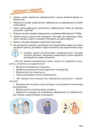 167
Запитання ² завдання
6. Назвіть шляхи зараження туберкульозом і ознаки активної форми ту-
беркульозу.
7. Перелічіть засоби профілактики туберкульозу на державному й особи-
стому рівнях.
8. Яким чином здійснюють діагностику туберкульозу? Чому це важливо
для дітей і підлітків?
9. Поясніть зв’язок епідемії туберкульозу з епідемією ВІЛ-інфекції / СНІДу.
10. Назвіть ознаки наркотичної залежності. Які міфи про наркотики спону-
кають молодь почати їх уживати? Які факти це спростовують?
11. Назвіть наслідки вживання наркотиків підлітками.
12. За допомогою інтернету дізнайтеся про спеціалізовані медичні устано-
ви вашого регіону, де можуть надати допомогу при наркотичному отру-
єнні.
13.	
Створіть проєкт антитютюнової, антиалкогольної, антинар-
котичної реклами, наприклад запропонуйте власні варіанти
відповідей на подані запитання.
– На що можна витрачати гроші, якщо не купувати сига­
рети, алкоголь чи наркотики?
• Купити пізнавальну книжку.
• Зробити подарунок мамі (другові чи подрузі).
• Записатися до спортзалу.
• Удосконалювати свою зовнішність.
– Як можна веселитися без вживання алкоголю і нарко­
тиків?
• Заздалегідь скласти план вечірки із цікавими й веселими
конкурсами.
• Влаштувати костюмовану вечірку.
• Провести конкурс на найкраще оформлену та найсмачні­
шу страву, приготовану власноруч.
 