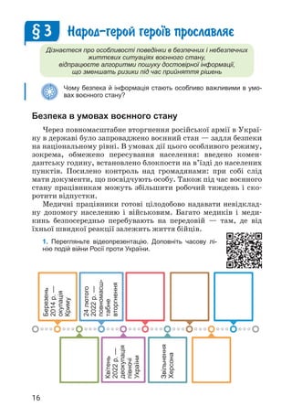 16
Народ-герой геро¿в прославляº
Дізнаєтеся про особливості поведінки в безпечних і небезпечних
життєвих ситуаціях воєнного стану,
відпрацюєте алгоритми пошуку достовірної інформації,
що зменшать ризики під час прийняття рішень
Чому безпека й інформація стають особливо важливими в умо-
вах воєнного стану?
Безпека в умовах воєнного стану
Через повномасштабне вторгнення російської армії в Украї­
ну в державі було запроваджено воєнний стан — задля безпеки
на національному рівні. В умовах дії цього особливого режиму,
зокрема, обмежено пересування населення: введено комен­
дантську годину, встановлено блокпости на в’їзді до населених
пунктів. Посилено контроль над громадянами: при собі слід
мати документи, що посвідчують особу. Також під час воєнного
стану працівникам можуть збільшити робочий тиждень і ско­
ротити відпустки.
Медичні працівники готові цілодобово надавати невідклад­
ну допомогу населенню і військовим. Багато медиків і меди­
кинь безпосередньо перебувають на передовій — там, де від
їхньої швидкої реакції залежить життя бійців.
1. Перегляньте відеопрезентацію. Доповніть часову лі-
нію подій війни Росії проти України.
§ 3
Березень
2014
р.
—
окупація
Криму
24
лютого
2022
р.
—
повномасш-
табне
вторгнення
Звільнення
Херсона
Квітень
2022
р.
—
деокупація
півночі
України
 