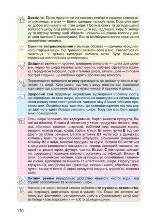 170
Довкілля. Після прогулянки на свіжому повітрі в людини з’являєть-
ся рум’янець, в очах — блиск, швидше пульсує кров. Повітряні ван-
ни добре впливають на стан шкіри. Проте в спеку та за підвищеної
вологості шкіру слід ретельно очищати від надлишків жиру. У холод-
ну та вітряну погоду, щоб зберегти нормальний рівень вологи у шкі-
рі, слід частіше її зволожувати. Варто мінімізувати вплив негативних
екологічних чинників.
Сонячне випромінювання у великих обсягах — причина передчас-
ного старіння шкіри. Від тривалої засмаги вона в’яне, з’являється пі-
гментація. У деяких випадках засмага може бути причиною
серйозних онкологічних захворювань.
Шкідливі звички — куріння, вживання алкоголю — шлях для речо-
вин, через які шкіра втрачає еластичність, набуває сіруватого відтін-
ку. Передчасні зморшки, суха й тьмяна шкіра, запалі щоки — типовий
портрет людини, що постійно курить або вживає алкоголь.
Переживання тривалого стресу призводить до дефіциту кисню в ор-
ганізмі та шкірі. Крім цього, під час стресу виділяється надлишок
кортизолу, що спричиняє втрату еластичності й пружності шкіри.
Здоровий сон підтримує нормальне відтворення гормону росту,
що відповідає за стан шкіри, відновлення пошкоджених клітин шкіри
після впливу сонячного проміння, чадного газу й інших чинників про-
тягом дня. Організм має здатність до самовідтворення під час сну,
ця здатність удвічі більша стосовно шкіри. Тому сон має бути здоро-
вим і повноцінним.
Стан шкіри залежить від харчування. Варто вживати продукти, ба-
гаті на вітаміни. Вітамін а міститься у таких продуктах: печінка, мор-
ква, абрикоси, шпинат, цитрусові, риб’ячий жир, вершкове масло,
вершки, жовтки яєць, крупи, горіхи, м’ясо. Вітаміни групи в відпові-
дають за обмін речовин. Багато вітаміну В1 міститься в дріжджах,
хлібному квасі та зернобобових культурах. Основними джерелами
вітаміну В2 є яйця, молочні продукти та крупи. Вітамін В6 міститься
в продуктах рослинного походження: перець солодкий, квасоля, ке-
дрові та грецькі горіхи, фундук, часник. Вітамін С (цитрусові, шипши-
на, смородина) підвищує опірність організму до інфекцій. Вітамін Е
(олія, соняшникове насіння, горіхи) покращує споживання тканина-
ми кисню, відповідає за міцність та еластичність шкіри. Нерегулярне
харчування, нездорова їжа (фастфуд, газовані напої, оброблені про-
дукти, занадто гострі й жирні продукти) шкодять здоров’ю, зокрема
шкірі.
Питний режим передбачає достатню кількість чистої води, яка
сприяє зволоженню та живленню шкіри.
Насичення шкіри киснем можна забезпечити руховою активністю,
що покращує циркуляцію крові в усьому тілі. Люди, які активно за-
ймаються фізичними тренуваннями, стають у буквальному сенсі сло-
ва більш «товстошкірими» — тобто захищенішими.
 
