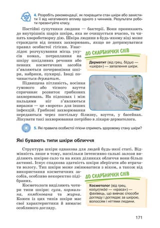 171
4. Розробіть рекомендації, як покращити стан шкіри або захисти-
ти її від негативного впливу одного з чинників. Результати робо-
ти презентуйте класу.
Постійні супутники людини — бактерії. Вони проникають
до внутрішніх шарів шкіри, яка не очищується вчасно, та чи­
нять хвороботворну дію. Шкіра людини в будь-якому віці може
страждати від певних захворювань, якщо не дотримуватися
правил особистої гігієни. Унас­
лідок розчухування місць уку­
сів комах, потрапляння на
шкіру шкідливих речовин або
певних косметичних засобів
з’являються почервоніння шкі­
ри, набряки, пухирці. Іноді по­
чинається дерматит.
Підвищена пітливість, носіння
гумового або тісного взуття
спричиняє розвиток грибкових
захворювань. На підошвах і між
пальцями ніг з’являються
виразки — це «ворота» для інших
інфекцій. Грибкові захворювання
передаються через постільну білизну, взуття, у басейнах.
Лікувати такі захворювання потрібно в лікаря-дерматолога.
5. Які правила особистої гігієни сприяють здоровому стану шкіри?
Які бувають типи шкіри обличчя
Структура шкіри однакова для людей будь-якої статі. Від­
мінність лише в тому, наскільки інтенсивно сальні залози ви­
діляють шкірне сало та на яких ділянках обличчя вони більш
активні. Існує спадкова здатність шкіри зберігати або втрача­
ти вологу. Тип шкіри може змінюватися з віком, а також від
використання косметичних за­
собів, особливо некоректно піді­
браних.
Косметологи виділяють чоти­
ри типи шкіри: суха, нормаль­
на, комбінована та жирна.
Кожен із цих типів шкіри має
свої характеристики й вимагає
особливого догляду.
До скарбнички слiв
Дерматит (від грец. δέρμα —
«шкіра») — запалення шкіри.
До скарбнички слiв
Косметолог (від грец.
κοσμητικόσ — «краса») —
фахівець, що вивчає способи
догляду і доглядає за шкірою,
волоссям і нігтями людини.
 