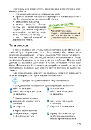 173
Причини, які провокують виникнення косметичних про­
блем підлітків:
• гормональні зміни в підлітковому віці;
• прийом деяких лікарських препаратів, вживання вітамі­
нів без відповідних рекомендацій лікаря;
• різка зміна клімату;
• вплив викидів підпри­
ємств, що використовують
гудрон (складова асфальту),
хлоровмісні органічні речо­
вини, мінеральні масла;
• часті стресові ситуації та
депресивні стани.
Типи волосся
З віком волосся, як і тіло, зазнає значних змін. Якщо в ди­
тинстві було нормальне, то в підлітковому віці може стати
жирним, або навпаки — сухим і ламким. Тоді воно стає неслух­
няним, стирчить так, що жодні зачіски не тримаються. Якщо
ще й лупа з’явилася, то це вже медична проблема. Правильний
догляд за волоссям допоможе з часом позбутися таких про­
блем. Фармацевти й косметологи розробили засоби догляду за
проблемним волоссям для різного віку й постійно їх удоскона­
люють.
Для правильного догляду за волоссям потрібно визначити
його тип: нормальне, сухе, жирне або змішане.
7. Пройдіть тест для визначення типу свого волосся.
До скарбнички слiв
Акне (побутова назва —
прищ) — невеликий запалений
горбочок на шкірі, іноді з гноєм
(запалення сальної залози).
1. Вам доводиться мити волосся, щоб підтримувати його чистим
А двічі на тиждень
Б 
один, максимум два рази
на тиждень
В кожного дня
Г 
двічі, можливо тричі,
на тиждень
2. Кінчики вашого волосся
А 
здорові або зовсім трохи
посічені
Б 
не січуться
В 
сухі, жорсткі, ламкі
й посічені
Г січуться й ламаються
3. Корені вашого волосся
А 
помірно жирні, через
2–3 дні брудняться
Б 
одразу після миття сухі,
приблизно за тиждень
стають трохи жирними
 