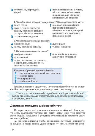 174
Якщо ви обрали більше варіантів:
А 
— ви маєте нормальний тип волосся;
Б 
— сухий тип;
В 
— жирний тип;
Г 
— змішаний тип.
Зробіть висновок щодо типу і стану шкіри обличчя та волос­
ся. Закінчіть речення, відповідно до цього висновку:
Я маю / не маю потребу порадитися з дорослими, бо мої
шкіра та волосся… До косметолога або лікаря-дерматолога
я звернуся, якщо…
Догляд за молодою шкірою обличчя
Не варто через якісь тимчасові плями на обличчі обмежува­
ти себе, відгороджуватися від світу, адже інші теж можуть
мати подібні проблеми й розуміти або взагалі не звертати уваги
на такі дрібниці.
За шкірою обличчя треба доглядати, ретельно очищуючи
її щодня, а якщо шкіра дуже жирна — кілька разів на день.
В 
нормальні, через день
жирні
Г 
після миття свіжі й чисті,
після трьох днів стають
жирними, але кінчики
залишаються сухими
4. Чи добре ваше волосся утримує вологу? Ваше волосся після миття
А 
довго сохне
Б 
практично одразу стає
сухим, особливо швидко
сохнуть кінчики волосся
В 
сохне не надто довго
Г 
висихає нерівномірно:
першими висихають
кінчики волосся, а корені
залишаються вологими
порівняно довго
5. Чи електризується ваше волосся?
А 
майже ніколи
Б 
часто, особливо взимку
В 
дуже рідко
Г 
тільки кінчики
6. Наскільки ваше волосся пишне?
А 
помірно пишне
Б 
дуже пишне
В 
одразу після миття пишне,
а через день втрачає об’єм
і починає злипатися
Г 
біля коріння пишне,
а кінчики пушаться
 