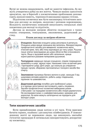175
Вугрі не можна видавлювати, щоб не занести інфекцію, бо мо­
жуть утворитися рубці на все життя. Чимало ваших однолітків
зрозуміли, що в боротьбі з косметичними проблемами допома­
гають наполегливість, терпіння й виконання правил гігієни.
Підліткова косметика має бути насамперед гігієнічним засо­
бом для догляду за шкірою, волоссям і ротовою порожниною.
Більшість косметичних компаній випускають спеціальні лінії
косметики для молоді та підлітків.
Догляд за молодою шкірою обличчя складається з таких
етапів: очищення, тонізування, зволоження, додатковий до­
гляд.
Етапи догляду за шкірою обличчя
Очищення. Важливо очищати шкіру регулярно й ретельно.
Очищена шкіра краще захищена від запалень. Використовуємо
профілактичні засоби для вмивання: косметичне мило,
очисний крем, гель або пінку відповідно до типу шкіри. Рушник
лише злегка прикладаємо до шкіри обличчя без інтенсивного
тертя. Якщо є вугровий висип або запалення, краще
користуватися разовим паперовим рушником.
Тонізування завершує процес очищення, сприяє покращенню
кровообігу в шкірі, звужує пори. Наносимо тонік на ватний диск
і протираючи шкіру. Для шкіри, що схильна до утворення
прищів і вугрів, обираємо протизапальні тонізуючі засоби без
спирту.
Зволоження підтримує баланс вологи в шкірі, захищає її від
шкідливих впливів довкілля, робить шкіру гладенькою,
пружною та шовковистою.
Додатковий догляд потрібен для проблемної шкіри,
а в періоди загострення застосовують навіть лікування.
Засоби профілактичної косметики вибираємо разом
з батьками і за порадами косметолога або лікаря-дерматолога.
Не експериментуємо з «найефективнішими» кремами для
дорослих, бо вони можуть категорично не підходити для
молодої шкіри.
Типи косметичних засобів
Бути привабливими люди хотіли в усі часи. Усім приємно
бачити гарних, охайних і доглянутих співбесідників. У повсяк­
денному житті це переважно люди, що виконують звичайні
гігієнічні процедури й оптимально використовують декоратив­
ну косметику.
 