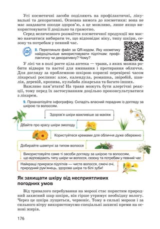 176
Усі косметичні засоби поділяють на профілактичні, ліку­
вальні та декоративні. Основна вимога до косметики: вона не
має завдавати шкоди здоров’ю, а це можливо, лише якщо ви­
користовувати її доцільно та грамотно.
Серед величезного розмаїття косметичної продукції ми має­
мо навчитися вибирати те, що відповідає віку, типу шкіри, се­
зону та потребам у певний час.
8. Перегляньте файл за QR-кодом. Яку косметику
найдоцільніше використовувати підліткам: профі-
лактичну чи декоративну? Чому?
У лісі чи в полі росте ціла аптека — трави, з яких можна ро­
бити відвари та настої для вмивання і протирання обличчя.
Для догляду за проблемною шкірою корисні перевірені часом
лікарські рослини: алое, календула, ромашка, звіробій, шав­
лія, деревій, кропива, кульбаба лікарська та багато інших.
Важливо пам’ятати! На трави можуть бути алергічні реак­
ції, тому перед їх застосуванням доцільно проконсультуватися
з лікарем.
9. Проаналізуйте інфографіку. Складіть власний порадник із догляду за
шкірою та волоссям.
Здоров’я шкіри важливіше за макіяж
Дбайте про красу шкіри змолоду
Користуйтеся кремами для обличчя дуже обережно
Добирайте шампуні за типом волосся
Використовуйте саме ті засоби догляду за шкірою та волоссям,
що відповідають типу шкіри чи волосся, сезону та потребам у певний час
Найкращі прикраси підлітків — чисте волосся, сяючі очі,
природний рум’янець, здорова шкіра та білі зуби!
Як захищати шкіру від несприятливих
погодних умов
Від тривалого перебування на морозі стає пористим природ­
ний захисний шар шкіри, він гірше утримує необхідну вологу.
Через це шкіра лущиться, червоніє. Тому в сильні морози і за
сильного вітру використовуємо спеціальні захисні креми на ос­
нові жирів.
 