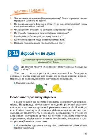 187
Запитання ² завдання
8. Чим визначається рівень фізичного розвитку? Опишіть усно процес ви-
мірювання маси тіла та зросту.
9. Які показники свого фізичного розвитку ви вже досліджували? Якими
ваші показники були раніше?
10. Чи можемо ми впливати на свій фізичний розвиток? Як?
11. Які способи покращення фізичної форми вам відомі?
12. Що потрібно робити в разі дефіциту маси тіла?
13. Що потрібно робити, якщо є надлишок маси тіла?
14. Наведіть приклади вправ для прискорення росту.
Доросл³ чи не дуже
Дізнаєтеся про особливості розвитку підлітків,
«гормональну бурю»
Що означає поняття «тинейджер»? Якому віковому періоду від-
повідає?
Підліток — ще не доросла людина, але вже й не безпорадна
дитина. У цьому віці ми вже здатні на дорослі вчинки, високо­
моральні та вольові, можемо обстоювати свої права.
1. Розгадайте ребус.
§ 26
Особливості розвитку підлітків
У різні періоди всі системи організму розвиваються нерівно­
мірно. Наприклад, відбувається швидкий фізичний розвиток
немовляти та інтелектуальний розвиток дитини від 3 до 6 ро­
ків. У підлітковому віці активно відбуваються зміни, що при­
зводять до біологічного, психічного, соціального та духовного
дозрівання, внутрішні органи та системи організму остаточно
формуються, відбувається статеве дозрівання, поєднане з при­
скореним фізичним розвитком.
2. Проаналізуйте і доповніть часову лінію особливостей різних вікових
періодів та викликів.
 