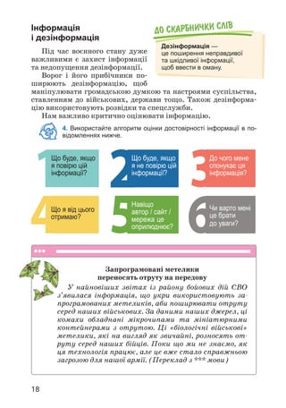 18
Інформація
і дезінформація
Під час воєнного стану дуже
важливими є захист інформації
та недопущення дезінформації.
Ворог і його прибічники по­
ширюють дезінформацію, щоб
маніпулювати громадською думкою та настроями суспільства,
ставленням до військових, держави тощо. Також дезінформа­
цію використовують розвідки та спецслужби.
Нам важливо критично оцінювати інформацію.
4. Використайте алгоритм оцінки достовірності інформації в по-
відомленнях нижче.
До скарбнички слiв
Дезінформація —
це поширення неправдивої
та шкідливої інформації,
щоб ввести в оману.
Що буде, якщо
я повірю цій
інформації?
Що буде, якщо
я не повірю цій
інформації?
Що я від цього
отримаю? це
Навіщо
автор / сайт /
мережа
оприлюднює?
До чого мене
спонукає ця
інформація?
Чи варто мені
це брати
до уваги?
Запрограмовані метелики
переносять отруту на передову
У найновіших звітах із району бойових дій СВО
з’явилася інформація, що укри використовують за­
програмованих метеликів, аби поширювати отруту
серед наших військових. За даними наших джерел, ці
комахи обладнані мікрочипами та мініатюрними
контейнерами з отрутою. Ці «біологічні військові»
метелики, які на вигляд як звичайні, розносять от­
руту серед наших бійців. Поки що ми не знаємо, як
ця технологія працює, але це вже стало справжньою
загрозою для нашої армії. (Переклад з *** мови)
 