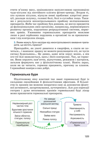189
стити м’язову масу, зацікавилися наполег­
ливою пропозицією
чудо-пігулок від постійного клієнта фітнес-центру. Згодом ті,
хто купили пігулки, відчули певні проблеми: алергічні реак­
ції, розлади шлунку, головні болі, болі в суглобах тощо. Таки­
ми є результати неконтрольованого прийому неліцензованих
препаратів. Якби час прийому був довшим, це могло призвести
до функціональних змін організму, наприклад, нерівномірного
розвитку органів, порушення репродуктивної системи, нерво­
вих зривів. Уживання гормональних препаратів можливе
лише в разі серйозних порушень в організмі та за призначен­
ням і під контролем лікаря.
3. Якими можуть бути наслідки від неконтрольованого вживання препа-
ратів, що містять гормони?
Пригадайте, як уночі дивитеся в смартфон, а спати не хо­
четься… і навпаки: зранку не можете розплющити очі, не чуєте
сигнал будильника… Це дивно, адже всім керує мозок, а він
ого-го! Але виявляється, щось і його контролює. Так, це гормо­
ни. Вони керують пам’яттю, відчуттями, режимом і настроєм,
загалом формують нас у фізіологічному плані. Навіть зараз,
коли ви це читаєте, гормони працюють, причому за планом.
І принаймні наміри в них добрі.
Гормональна буря
Підлітковому віку властиві так звані гормональні бурі із
сильними емоційними й фізіологічними ефектами. З більші­
стю їх проявів ми можемо впоратися самі за допомогою фізич­
ної активності, загартовування, аутотренінгу. Але для корекції
гострих і дуже негативних проявів гормональної бурі лікар
може призначити гормональні препарати.
Нерівномірний ріст
частин тіла
Бурхливе зростання
кількості гормонів
Зміни обличчя,
статури, голосу
Гормональна
перебудова
Не завжди
досконалий
зовнішній вигляд
Сальні прищі
Незграбна статура
Зайва вага
Ломка голосу
Тривога
Невпевненість
у собі
Нестриманість
Агресивність
«Гормональна
буря»
 