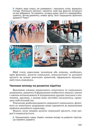 191
5. Назвіть види спорту, які розвивають і зміцнюють м’язи, формують
статуру. Розгляньте світлини і визначте, який вид фізичної активності
на них зображено. Чи сприяють, на вашу думку, заняття з аквааеробіки,
шейпінгу, фітнес-джампінгу, енімал флоу, йоги покращенню фізичного
здоров’я? Чому?
¥
Г
Б
В
А
Щоб стати дорослими чоловіком або жінкою, необхідно,
крім фізичної, досягти соціальної, психологічної та духовної
зрілості на основі життєвих цінностей, сформувати відповід­
ний стиль поведінки.
Чинники впливу на розвиток підлітка
Важливою умовою нормального психічного та соціального
дозрівання, розвитку й формування особистості юнаків і дівчат
є вміння встановлювати й підтримувати дружні стосунки з ото­
ченням, друзями, з якими вони постійно спілкуються, прово­
дять свій вільний час.
Тимчасова розбалансованість швидкості соціального, фізич­
ного та психічного дозрівання може призвести до виникнення
проблем емоційного характеру.
Надалі, коли людина досягає соціальної зрілості, стан здо­
ров’я нормалізується.
6. Проаналізуйте схему. Назвіть чинники впливу на розвиток підлітків,
що сприяють здоров’ю.
 