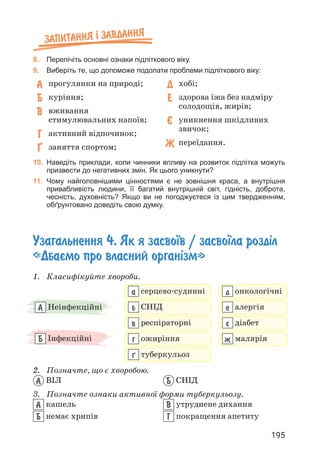 195
Запитання ² завдання
8. Перелічіть основні ознаки підліткового віку.
9. Виберіть те, що допоможе подолати проблеми підліткового віку:
А 
прогулянки на природі;
Б 
куріння;
В 
вживання
стимулювальних напоїв;
Г 
активний відпочинок;
¥ 
заняття спортом;
Д 
хобі;
Е 
здорова їжа без надміру
солодощів, жирів;
ª 
уникнення шкідливих
звичок;
Ж 
переїдання.
10. Наведіть приклади, коли чинники впливу на розвиток підлітка можуть
призвести до негативних змін. Як цього уникнути?
11. Чому найголовнішими цінностями є не зовнішня краса, а внутрішня
привабливість людини, її багатий внутрішній світ, гідність, доброта,
чесність, духовність? Якщо ви не погоджуєтеся із цим твердженням,
обґрунтовано доведіть свою думку.
Узагальнення 4. Як я засво¿в / засво¿ла розд³л
«Дбаºмо про власний орган³зм»
1. Класифікуйте хвороби.
А Неінфекційні
Б Інфекційні
а серцево-судинні
б снід
в респіраторні
г ожиріння
µ туберкульоз
д онкологічні
е алергія
º діабет
ж малярія
2. Позначте, що є хворобою.
А ВІЛ Б СНІД
3. Позначте ознаки активної форми туберкульозу.
А кашель
Б немає хрипів
В утруднене дихання
Г покращення апетиту
 