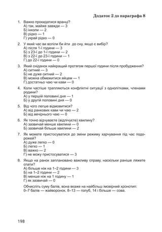 198
Додаток 2 до параграфа 8
1. Важко прокидатися вранці?
А) так, майже завжди — 3
Б) інколи — 2
В) рідко — 1
Г) украй рідко — 0
2. У який час ви воліли би йти до сну, якщо є вибір?
А) після 1-ї години — 3
Б) з 23-ї до 1-ї години — 2
В) з 22-ї до 23-ї години — 1
Г) до 22-ї години — 0
3.	
Який сніданок найкращий протягом першої години після пробудження?
А) ситний — 3
Б) не дуже ситний — 2
В) 
можна обмежитися яйцем — 1
Г) достатньо чаю чи кави — 0
4.	
Коли частіше трапляються конфліктні ситуації з однолітками, членами
родини?
А) у першій половині дня — 1
Б) у другій половині дня — 0
5.	
Від чого легше відмовитися?
А) від ранкових кави чи чаю — 2
Б) від вечірнього чаю — 0
6.	
Як точно відчуваєте (відлічуєте) хвилину?
А) зазвичай менше хвилини — 0
Б) зазвичай більше хвилини — 2
7.	
Як можете пристосуватися до зміни режиму харчування під час подо­
рожей?
А) дуже легко — 0
Б) легко — 1
В) важко — 2
Г) не можу пристосуватися — 3
8.	
Якщо на ранок заплановано важливу справу, наскільки раніше ляжете
спати?
А) більше ніж на 1–2 години — 3
Б) на 1–2 години — 2
В) менше ніж на 1 годину — 1
Г) як зазвичай — 0
Обчисліть суму балів, вона вкаже на найбільш імовірний хронотип:
0–7 балів — жайворонок, 8–13 — голуб, 14 і більше — сова.
 