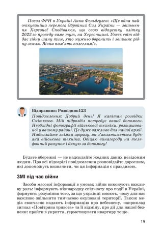 19
Посол ФРН в Україні Анка Фельдгузен: «Ще одна най­
очікуваніша перемога Збройних Сил України — звільнен­
ня Херсона! Сподіваюся, що свою відпустку влітку
2023-го проведу саме тут, на Херсонщині. Увесь світ від­
дає гідну шану тим, хто мужньо боронить і звільняє рід­
ну землю. Вічна пам’ять полеглим!».
Відправник: Розвідник123
Повідомлення: Добрий день! Я капітан розвідки
Смітюхов. Мій підрозділ потребує вашої допомоги.
Необхідні фотографії військової техніки, розташова­
ної у вашому районі. Це дуже важливо для нашої армії.
Надсилайте знімки щоразу, як з’являтиметься будь-
яка військова техніка. Обіцяю винагороду на теле­
фонний рахунок і дякую за допомогу!
Будьте обережні — не надсилайте жодних даних невідомим
людям. Про всі підозрілі повідомлення розповідайте дорослим,
які допоможуть визначити, чи ця інформація є правдивою.
ЗМІ під час війни
Засоби масової інформації в умовах війни виконують важли­
ву роль: інформують міжнародну спільноту про події в Україні,
формують розуміння того, за що українці воюють, чому для нас
важливо звільняти тимчасово окуповані території. Також ме­
діа своєчасно надають інформацію про небезпеку, наприклад
сигнал «Повітряна тривога» та її відміну, про дії для нашої без­
пеки: пройти в укриття, герметизувати квартиру тощо.
 