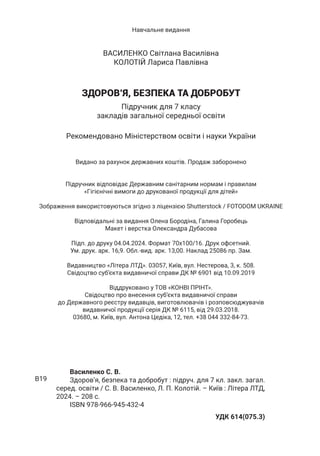 Навчальне видання
ВАСИЛЕНКО Світлана Василівна
КОЛОТІЙ Лариса Павлівна
ЗДОРОВ’Я, БЕЗПЕКА ТА ДОБРОБУТ
Підручник для 7 класу
закладів загальної середньої освіти
Рекомендовано Міністерством освіти і науки України
Видано за рахунок державних коштів. Продаж заборонено
Підручник відповідає Державним санітарним нормам і правилам
«Гігієнічні вимоги до друкованої продукції для дітей»
Зображення використовуються згiдно з лiцензiєю Shutterstock / FOTODOM UКRAINE
Відповідальні за видання Олена Бородіна, Галина Горобець
Макет і верстка Олександра Дубасова
Підп. до друку 04.04.2024. Формат 70х100/16. Друк офсетний.
Ум. друк. арк. 16,9. Обл.-вид. арк. 13,00. Наклад 25086 пр. Зам.
Видавництво «Літера ЛТД». 03057, Київ, вул. Нестерова, 3, к. 508.
Свідоцтво суб’єкта видавничої справи ДК № 6901 від 10.09.2019
Віддруковано у ТОВ «КОНВІ ПРІНТ».
Свідоцтво про внесення суб’єкта видавничої справи
до Державного реєстру видавців, виготовлювачів і розповсюджувачів
видавничої продукції серія ДК № 6115, від 29.03.2018.
03680, м. Київ, вул. Антона Цедіка, 12, тел. +38 044 332-84-73.
Василенко С. В.
Здоров’я, безпека та добробут : підруч. для 7 кл. закл. загал.
серед. освіти / С. В. Василенко, Л. П. Колотій. – Київ : Літера ЛТД,
2024. – 208 с.
ISBN 978-966-945-432-4
УДК 614(075.3)
В19
 