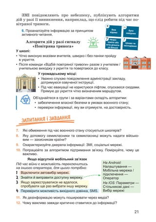 21
Об’єднайтеся в групи і за варіантами складіть алгоритми:
• забезпечення власної безпеки в умовах воєнного стану;
• перевірки інформації, яку ви отримуєте, на достовірність.
Запитання ² завдання
7. Які обмеження під час воєнного стану стосуються школярів?
8. Яку допомогу семикласники та семикласниці можуть надати військо-
вим — захисникам країни?
9. Охарактеризуйте джерела інформації: ЗМІ, соціальні мережі.
10. Попрацюйте за алгоритмом підтримання зв’язку. Поміркуйте, чому це
важливо.
ЗМІ повідомляють про небезпеку, публікують алгоритми
дій у разі її виникнення, наприклад, що слід робити під час по­
вітряної тривоги.
6. Проаналізуйте інформацію за принципом
активного читання.
Вже
відомо
Було
невідомо
+ –
Цікаво чи
несподівано
!
Незро-
зуміло або
хочу дізнати-
ся більше
?
Алгоритм дій у разі сигналу
«Повітряна тривога»
Якщо відсутній мобільний зв’язок
Під час війни є можливість переключитись
на іншого оператора, для цього потрібно:
1	
Відключити автовибір мережі.
2	
Знайти й виправити доступну мережу.
3	
Якщо зареєструватися не вдалося,
спробувати ще раз вибрати іншу мережу.
4	
Перевірити можливість вихідного дзвінка, SMS.
У школі:
• Чітко виконую вказівки вчителів, швидко і без паніки пройду
в укриття.
• Після команди «Відбій повітряної тривоги» разом з учителем /
учителькою виходжу з укриття та повертаюся до класу.
У громадському місці:
• Уважно слухаю повідомлення адміністрації закладу,
дотримуюся озвученої інструкції.
• Під час евакуації не користуюся ліфтом, спускаюся сходами.
Прямую до укриття чітко визначеним маршрутом.
11. Як дезінформацію можуть поширювати через медіа?
12. Чому важливо завжди критично ставитися до інформації?
На Android:
Налаштування —
Мобільна мережа /
підключення —
Оператор
На IOS: Параметри —
Стільникові дані —
Вибір мережі
 