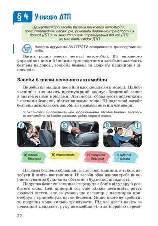 22
Уникаю ДТП
Дізнаєтеся про засоби безпеки легкового автомобіля;
правила поведінки пасажирів; різновиди дорожньо-транспортних
пригод (ДТП); як знизити ризики травмування під час ДТП;
як має діяти свідок ДТП
Наведіть аргументи ЗА і ПРОТИ використання транспортних за-
собів.
Багато родин мають легкові автомобілі. Від вправного
управління ними й іншими транспортними засобами залежить
безпека на дорозі, зокрема безпека та здоров’я пасажирів і пі­
шоходів.
Засоби безпеки легкового автомобіля
Виробники машин постійно вдосконалюють моделі. Найсу­
часніші з них мають протиударний корпус, безпечний салон
з анатомічними кріслами. Автомобілі обладнують подушками
і пасками безпеки, підголівниками тощо. Ці додаткові засоби
безпеки допомагають запобігти травмуванню під час аварії.
1. Установіть відповідність між зображеннями засобів безпеки легково-
го автомобіля та їхніми назвами, дайте короткі описи.
§ 4
а) 
пасок
безпеки
б) підголівник в) 
подушка
безпеки
г) 
дитяче
крісло
В Г
Б
А
Пасками безпеки обладнані всі легкові машини, а також ав­
тобуси й навіть вантажівки. Ці засоби обов’язково треба вико­
ристовувати за будь-яких обставин і будь-якої швидкості.
Подушка безпеки захищає спереду та з боків від удару й роз­
битого скла. Цей пристрій ось уже кілька десятиліть рятує
людські життя, але за умови, що пасажир / пасажирка при­
стебнув / пристебнула паски безпеки. Якщо цього не зробити,
то подушка може сильно травмувати. Під час аварії навіть за
невеликої швидкості руху автомобіля тіло за інерцією перемі­
 