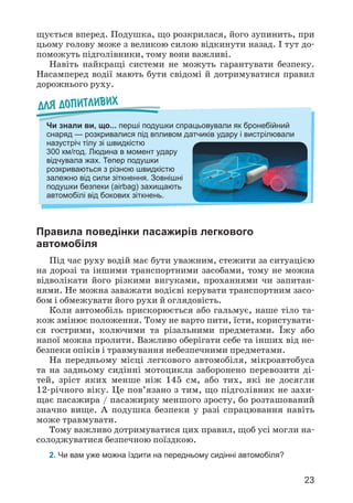 23
щується вперед. Подушка, що розкрилася, його зупинить, при
цьому голову може з великою силою відкинути назад. І тут до­
поможуть підголівники, тому вони важливі.
Навіть найкращі системи не можуть гарантувати безпеку.
Насамперед водії мають бути свідомі й дотримуватися правил
дорожнього руху.
Правила поведінки пасажирів легкового
автомобіля
Під час руху водій має бути уважним, стежити за ситуацією
на дорозі та іншими транспортними засобами, тому не можна
відволікати його різкими вигуками, проханнями чи запитан­
нями. Не можна заважати водієві керувати транспортним засо­
бом i обмежувати його рухи й оглядовість.
Коли автомобіль прискорюється або гальмує, наше тіло та­
кож змінює положення. Тому не варто пити, їсти, користувати­
ся гострими, колючими та різальними предметами. Їжу або
напої можна пролити. Важливо оберігати себе та інших від не­
безпеки опіків і травмування небезпечними предме­
тами.
На передньому місці легкового автомобіля, мікроавтобуса
та на задньому сидінні мотоцикла заборонено перевозити ді­
тей, зріст яких менше ніж 145 см, або тих, які не досягли
12-річного віку. Це пов’язано з тим, що підголівник не захи­
щає пасажира / пасажирку меншого зросту, бо розташований
значно вище. А подушка безпеки у разі спрацювання навіть
може травмувати.
Тому важливо дотримуватися цих правил, щоб усі могли на­
солоджуватися безпечною поїздкою.
2. Чи вам уже можна їздити на передньому сидінні автомо­
біля?
Для допитливих
Чи знали ви, що... перші подушки спрацьовували як бронебійний
снаряд — розкривалися під впливом датчиків удару і вистрілювали
назустріч тілу зі швидкістю
300 км/год. Людина в момент удару
відчувала жах. Тепер подушки
розкриваються з різною швидкістю
залежно від сили зіткнення. Зовнішні
подушки безпеки (airbag) захищають
автомобілі від бокових зіткнень.
 