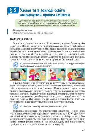 27
Удома та в заклад³ осв³ти
дотримуюся правил безпеки
Дізнаєтеся про безпечне користування електричними
і газовими приладами, застосування засобів побутової хімії;
відпрацюєте правила поведінки під час пожежі в школі
Відгадайте загадку:
Вогнем не запалиш, водою не погасиш.
Безпечна оселя
Ми всі сподіваємося на спокій і затишок у своєму будинку або
квартирі. Задля комфорту використовуємо багато побутових
приладів і засобів побутової хімії. Дуже важливо знати правила
користування цими приладами, утримувати їх у справності, пе­
ревіряти технічний стан, терміни придатності засобів хімії.
Вчасно лагодити прилади мають дорослі та відповідні фахівці,
проте ми маємо знати і виконувати правила безпечної оселі.
1. Розгляньте малюнки й оцініть рівні ризику. Як порушення пра-
вил загрожують безпеці житла?
§ 5
Правил безпечного користування побутовими електроприла­
дами, електроплитами, водогоном, газовими плитами, аптечкою
слід дотримуватися завжди і всюди. Електричний струм може
сильно травмувати людину, навіть убити, вразивши життєво
важливі органи. Задля безпеки на кухні електроплити та систе­
ми водопостачання розміщують на відстані щонайменше 1 м
одне від одного. Зауважте, що не можна ходити босоніж по мо­
крій підлозі, на якій стоять увімкнені електроприлади.
2. Складіть пам’ятку з електробезпеки на кухні.
Важливо споживати електроенергію ощадливо. Якщо вода
кип’ячена, то краще її підігрівати приблизно до +80°С. Деякі су­
часні чайники мають таку функцію, адже для підігріву потрібно
менше електроенергії, ніж для закипання. Варто замінити зви­
чайні лампи розжарювання на світлодіодні, які споживають
приблизно в шість разів менше електро­
енергії.
 