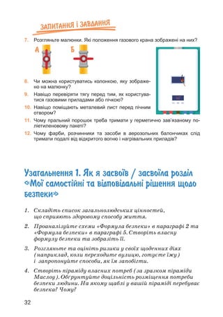 32
Запитання ² завдання
7. Розгляньте малюнки. Які положення газового крана зображені на них?
8. Чи можна користуватись колонкою, яку зображе-
но на малюнку?
9. Навіщо перевіряти тягу перед тим, як користува-
тися газовими приладами або пічкою?
10. Навіщо поміщають металевий лист перед пічним
отвором?
11. Чому пральний порошок треба тримати у герметично зав’язаному по-
ліетиленовому пакеті?
12. Чому фарби, розчинники та засоби в аерозольних балончиках слід
тримати подалі від відкритого вогню і нагрівальних приладів?
А Б
Узагальнення 1. Як я засво¿в / засво¿ла розд³л
«Мо¿ самост³йн³ та в³дпов³дальн³ р³шення щодо
безпеки»
1. Складіть список загальнолюдських цінностей,
що сприяють здоровому способу життя.
2. Проаналізуйте схеми «Формула безпеки» в параграфі 2 та
«Формула безпеки» в параграфі 5. Створіть власну
формулу безпеки та зобразіть її.
3. Розгляньте та оцініть ризики у своїх щоденних діях
(наприклад, коли переходите вулицю, готуєте їжу)
і запропонуйте способи, як їм запобігти.
4. Створіть піраміду власних потреб (за зразком піраміди
Маслоу). Обґрунтуйте доцільність розміщення потреби
безпеки людини. На якому щаблі у вашій піраміді перебуває
безпека? Чому?
 