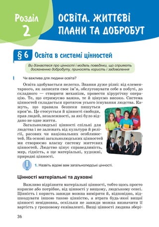 36
Осв²та, життªв²
плани та добробут
Роздiл
2
Осв³та в систем³ ц³нностей
Ви дізнаєтеся про цінності і модель поведінки, що сприяють
досягненню добробуту, приносять користь і задоволення
Чи важлива для людини освіта?
Освіта здобувається нелегко. Знання дуже різні: від елемен­
тарного, як записати своє ім’я, обслуговувати себе в побуті, до
складного — створити механізм, провести хірургічну опера­
цію. Те, що отримуємо важко, те й цінуємо високо. Система
цінностей складається протягом усього існування людства. Ка­
жуть, що правила безпеки пишуться
кров’ю. Це стосується й цінності свободи,
прав людей, незалежності, за які було від­
дано не одне життя.
Загальнолюдські цінності спільні для
людства і не залежать від культури й релі­
гії, расових чи національних особливос­
тей. На основі загальнолюдських цінностей
ми створюємо власну систему життєвих
цінностей. Людство цінує справедливість,
мир, гідність, а ще матеріальні, художні,
природні цін­
ності.
1. Назвіть відомі вам загальнолюдські цінності.
Цінності матеріальні та духовні
Важливо відрізняти матеріальні цінності, тобто щось просто
корисне або потрібне, від цінності у вищому, людському сенсі.
Цінність і користь завжди можна виміряти й, відповідно, від­
шкодувати іншою такою цінністю, а втрата будь-якої вищої
цінності невідновна, оскільки не завжди можна визначити її
вартість у грошовому еквіваленті. Вищі цінності людина збері­
§ 6
 