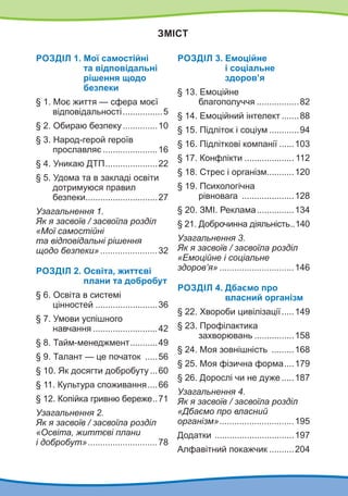 Зміст
Роздiл 1. Мої самостійні
та відповідальні
рішення щодо
безпеки
§ 1. Моє життя — сфера моєї
відповідальності.................5
§ 2. Обираю безпеку...............10
§ 3. Народ-герой героїв
прославляє.......................16
§ 4. Уникаю ДТП......................22
§ 5. Удома та в закладі освіти
дотримуюся правил
безпеки.
.............................27
Узагальнення 1.
Як я засвоїв / засвоїла розділ
«Мої самостійні
та відповідальні рішення
щодо безпеки»........................32
Роздiл 2. Освіта, життєві
плани та добробут
§ 6. Освіта в системі
цінностей..........................36
§ 7. Умови успішного
навчання...........................42
§ 8. Тайм-менеджмент.
...........49
§ 9. Талант — це початок ......56
§ 10. Як досягти добробуту....60
§ 11. Культура споживання.....66
§ 12. Копійка гривню береже.
..71
Узагальнення 2.
Як я засвоїв / засвоїла розділ
«Освіта, життєві плани
і добробут».............................78
Роздiл 3. 
Емоційне
і соціальне
здоров’я
§ 13. Емоційне
благополуччя..................82
§ 14. Емоційний інтелект........88
§ 15. Підліток і соціум.............94
§ 16. Підліткові компанії.......103
§ 17. Конфлікти..................... 112
§ 18. Стрес і організм...........120
§ 19. Психологічна
рівновага ......................128
§ 20. ЗМІ. Реклама................134
§ 21. Доброчинна діяльність.
..140
Узагальнення 3.
Як я засвоїв / засвоїла розділ
«Емоційне і соціальне
здоров’я»...............................146
Роздiл 4. Дбаємо про
власний організм
§ 22. Хвороби цивілізації......149
§ 23. Профілактика
захворювань.................158
§ 24. Моя зовнішність ..........168
§ 25. Моя фізична форма.
....179
§ 26. Дорослі чи не дуже......187
Узагальнення 4.
Як я засвоїв / засвоїла розділ
«Дбаємо про власний
організм»...............................195
Додатки .................................197
Алфавітний покажчик...........204
 