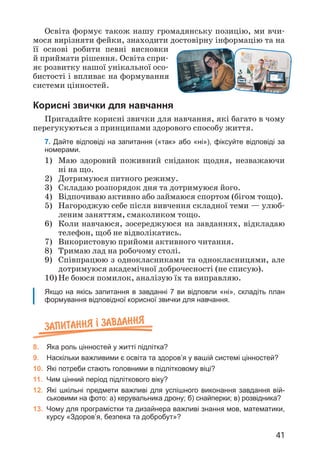 41
Освіта формує також нашу громадянську позицію, ми вчи­
мося вирізняти фейки, знаходити достовірну інформацію та на
її основі робити певні висновки
й приймати рішення. Освіта спри­
яє розвитку нашої унікальної осо­
бистості і впливає на формування
системи цінностей.
Корисні звички для навчання
Пригадайте корисні звички для навчання, які багато в чому
перегукуються з принципами здорового способу життя.
7. Дайте відповіді на запитання («так» або «ні»), фіксуйте відповіді за
номерами.
1)	
Маю здоровий поживний сніданок щодня, незважаючи
ні на що.
2) Дотримуюся питного режиму.
3) Складаю розпорядок дня та дотримуюся його.
4) Відпочиваю активно або займаюся спортом (бігом тощо).
5)	
Нагороджую себе після вивчення складної теми — улюб­
леним заняттям, смаколиком тощо.
6)	
Коли навчаюся, зосереджуюся на завданнях, відкладаю
телефон, щоб не відволікатись.
7) Використовую прийоми активного читання.
8) Тримаю лад на робочому столі.
9)	
Співпрацюю з однокласниками та однокласницями, але
дотримуюся академічної доброчесності (не списую).
10)	
Не боюся помилок, аналізую їх та виправляю.
Якщо на якісь запитання в завданні 7 ви відповли «ні», складіть план
формування відповідної корисної звички для навчання.
Запитання ² завдання
8. Яка роль цінностей у житті підлітка?
9. Наскільки важливими є освіта та здоров’я у вашій системі цінностей?
10. Які потреби стають головними в підлітковому віці?
11. Чим цінний період підліткового віку?
12. Які шкільні предмети важливі для успішного виконання завдання вій-
ськовими на фото: а) керувальника дрону; б) снайперки; в) розвідника?
13. Чому для програмістки та дизайнера важливі знання мов, математики,
курсу «Здоров’я, безпека та добробут»?
 