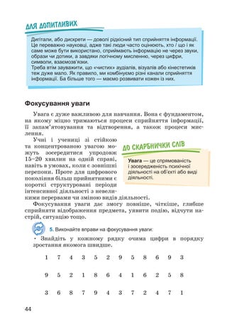 44
Фокусування уваги
Увага є дуже важливою для навчання. Вона є фундаментом,
на якому міцно тримаються процеси сприйняття інформації,
її запам’ятовування та відтворення, а також процеси мис­
лення.
Учні і учениці зі стійкою
та концентрованою увагою мо­
жуть зосередитися упродовж
15–20 хвилин на одній справі,
навіть в умовах, коли є зовнішні
перепони. Проте для цифрового
покоління більш прийнятними є
короткі структуровані періоди
інтенсивної діяльності з невели­
кими перервами чи зміною видів діяльності.
Фокусування уваги дає змогу повніше, чіткіше, глибше
сприйняти відображення предмета, уявити подію, відчути на­
стрій, ситуацію тощо.
5. Виконайте вправи на фокусування уваги:
• Знайдіть у кожному рядку очима цифри в порядку
зростання якомога швидше.
До скарбнички слiв
Увага — це спрямованість
і зосередженість психічної
діяльності на об’єкті або виді
діяльності.
Для допитливих
Дигітали, або дискрети — доволі рідкісний тип сприйняття інформації.
Це переважно науковці, адже такі люди часто оцінюють, хто / що і як
саме може бути використано, сприймають інформацію не через звуки,
образи чи дотики, а завдяки логічному мисленню, через цифри,
символи, взаємозв’язки.
Треба втім зауважити, що «чистих» аудіалів, візуалів або кінестетиків
теж дуже мало. Як правило, ми комбінуємо різні канали сприйняття
інформації. Ба більше того — маємо розвивати кожен із них.
1 7 4 3 5 2 9 5 8 6 9 3
9 5 2 1 8 6 4 1 6 2 5 8
3 6 8 7 9 4 3 7 2 4 7 1
 