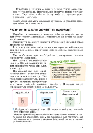45
• Спробуйте одночасно малювати однією рукою кола, дру­
гою — трикутники. Повторіть цю вправу з іншого боку ар­
куша. Порахуйте, скільки фігур вийшло першого разу,
а скільки — другого.
Вправи можна виконувати кілька разів на тиждень, це допомагає розви-
нути вміння фокусувати увагу.
Розширення каналів сприйняття інформації
Сприйняття пов’язане з увагою, роботою органів чуття,
пам’яттю, уявою, мисленням і спирається на досвід та попе­
редні знання.
Сприйняття дає змогу створити об’єктивний цілісний образ
предмета або явища.
Із кожним роком ми змінюємося, наш характер набуває пев­
них рис. Ми можемо коригувати свою поведінку, ставлення до
навчання.
Ми пам’ятаємо про необхідність розширювати канали
сприйняття інформації.
Наш стиль навчання визнача­
ється найбільш розвиненим ти­
пом сприйняття через зір, слух,
дотик, рух.
Навчальний матеріал сприй­
мається легше, якщо він спира­
ється на життєвий досвід. Нова
тема легше засвоюється, якщо в
процесі вивчення використову­
ють схеми, таблиці, малюнки, асоціації. Помилки краще
сприймаються зором, якщо їх виділяють.
До скарбнички слiв
Сприйняття — відображення
у свідомості людини цілісних
комплексів властивостей,
предметів і явищ у результаті
їх впливу на органи чуття.
Аудіальний Візуальний Тактильно-
кінестетичний
6. Пройдіть тест у додатку 1 на с. 197 і визначте, який у вас тип сприй-
няття інформації зараз.
Обчисліть суми балів для кожної частини тесту окремо. Найбільше чис-
ло вкаже тип сприйняття, який у вас переважає. Але пам’ятайте, що
слід розширювати канали сприйняття інформації, — це є умовою
успішного навчання.
 
