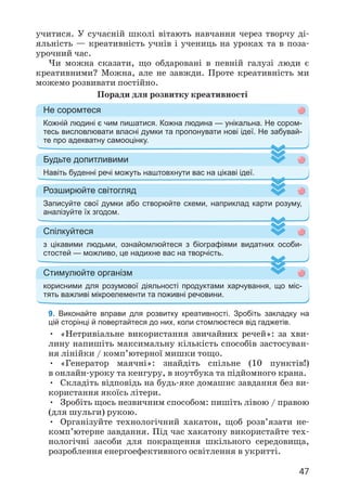 47
учитися. У сучасній школі вітають навчання через творчу ді­
яльність — креативність учнів і учениць на уроках та в поза­
урочний час.
Чи можна сказати, що обдаровані в певній галузі люди є
креативними? Можна, але не завжди. Проте креативність ми
можемо розвивати постійно.
Поради для розвитку креативності
Не соромтеся
Кожній людині є чим пишатися. Кожна людина — унікальна. Не сором-
тесь висловлювати власні думки та пропонувати нові ідеї. Не забувай-
те про адекватну самооцінку.
Будьте допитливими
Навіть буденні речі можуть наштовхнути вас на цікаві ідеї.
Розширюйте світогляд
Записуйте свої думки або створюйте схеми, наприклад карти розуму,
аналізуйте їх згодом.
Спілкуйтеся
з цікавими людьми, ознайомлюйтеся з біографіями видатних особи-
стостей — можливо, це надихне вас на творчість.
Стимулюйте організм
корисними для розумової діяльності продуктами харчування, що міс-
тять важливі мікроелементи та поживні речовини.
9. Виконайте вправи для розвитку креативності. Зробіть закладку на
цій сторінці й повертайтеся до них, коли стомлюєтеся від гаджетів.
• «Нетривіальне використання звичайних речей»: за хви­
лину напишіть максимальну кількість способів застосуван­
ня лінійки / комп’ютерної мишки тощо.
• «Генератор маячні»: знайдіть спільне (10 пунктів!)
в онлайн-уроку та кенгуру, в ноутбука та підйомного крана.
• Складіть відповідь на будь-яке домашнє завдання без ви­
користання якоїсь літери.
• Зробіть щось незвичним способом: пишіть лівою / правою
(для шульги) рукою.
• Організуйте технологічний хакатон, щоб розв’язати не­
комп’ютерне завдання. Під час хакатону використайте тех­
нологічні засоби для покращення шкільного середовища,
розроблення енергоефективного освітлення в укритті.
 