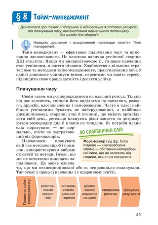 49
Тайм-менеджмент
Дізнаєтеся про техніки підтримки й відновлення життєвих ресурсів
та планування часу, використання навчального потенціалу
без шкоди для здоров’я
Наведіть дослівний і асоціативний переклади поняття Time
management.
Тайм-менеджмент — ефективне планування часу та вико­
нання запланованого. Це важлива навичка успішної людини
XXI століття. Якщо ми використовуємо її, то наше навчання
стає успішним, а життя цікавим. Знайомство з кількома стра­
тегіями та методами тайм-менеджменту, практикування хоча б
однієї допоможе уникнути втоми, перевтоми чи навіть стресу,
підвищити свою працездатність і досягти успіху.
Планування часу
Своїм часом ми розпоряджаємося на власний розсуд. Тільки
від нас залежить, скільки його виділяємо на навчання, розва­
ги, дружбу, вдосконалення і саморозвиток. Часто в класі най­
більш успішними бувають не найерудованіші, а найбільш
дисципліновані, старанні учні й учениці, що вміють організу­
вати свій день, ретельно планують різні заняття та дотриму­
ються розпорядку дня й планів на тиждень. За потреби плани
слід коригувати — це нор­
мально, ніхто не застрахова­
ний від форс-мажорів.
Навчаємося планувати
свій час методом спроб і поми­
лок, використовуючи вибрані
стратегії та методи. Буває, що
ми не встигаємо виконати за­
плановане. Це може означа­
ти, що ми недисципліновані або ж неправильно спланували.
Так буває у процесі навчання і у щоденному житті.
§ 8
До скарбнички слiв
Форс-мажор (від фр. force
majeure — «непереборна
сила») — обставини неперебор-
ної сили, що не залежать від
людини, яка в них потрапила.
Правила
тайм-
менеджменту
ділимо
великі
завдання
на малі
розстав-
ляємо
пріори-
тети
створюємо
розклад
встанов-
люємо
реальні
терміни
фіксуємо
результати
 