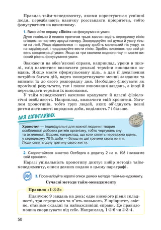 50
Правила тайм-менеджменту, якими користуються успішні
люди, передбачають навичку розставляти пріоритети, тобто
фокусуватися на важливому.
1. Виконайте вправу «Лінія» на фокусування уваги.
Дуже повільно й плавно протягом трьох хвилин ведіть нерозривну лінію
олівцем на чистому аркуші паперу. Зосереджуйте всі думки й увагу тіль-
ки на лінії. Якщо відволіклися — одразу зробіть маленький пік угору, як
на кардіограмі, і продовжуйте вести лінію. Зробіть висновок про свій рі-
вень концентрації уваги. Якщо за три хвилини жодного піку — маєте ви-
сокий рівень фокусування уваги.
Зважаючи на обов’язкові справи, наприклад, уроки в шко­
лі, слід навчитися визначати реальні терміни виконання за­
вдань. Якщо маєте сформульовану ціль, а для її досягнення
потрібно багато дій, варто конкретизувати менші завдання та
вписати їх до свого розпорядку дня. Необхідно фіксувати як
проміжні результати, так і повне виконання завдань, а іноді й
переглядати терміни їх виконання.
У тайм-менеджменті важливо врахувати й власні фізіоло­
гічні особливості. Наприклад, визначити свій хронотип. Зага­
лом хронотипів, тобто груп людей, яких об’єднують певні
ритми активності впродовж доби, виділяють 7 і більше.
Для допитливих
Хронотип — індивідуальні для кожної людини і тварин
особливості добових ритмів організму, тобто чергувань сну
та активності. Відомо, наприклад, що коти сплять переважно вдень,
у середньому 70% доби — більш як дві третини свого життя.
Люди сплять одну третину свого життя.
2. Скористайтеся анкетою Остберга в додатку 2 на с. 198 і визначте
свій хронотип.
Наразі унікальність хронотипу диктує вибір методів тайм-
менеджменту, описи деяких подано в цьому параграфі.
3. Проаналізуйте короткі описи деяких методів тайм-менедж­
менту.
Сучасні методи тайм-менеджменту
Правило «1-3-5»
Плануємо 9 завдань на день: одне високого рівня склад­
ності, три середнього та п’ять низького. У пріоритет, звіс­
но, ставимо складні та найважливіші справи. Це правило
можна скоригувати під себе. Наприклад, 1-2-6 чи 2-3-4.
 