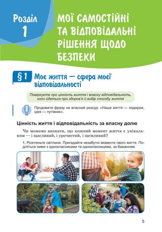 5
Мо¯ самост²йн²
та в²дпов²дальн²
р²шення щодо
безпеки
Роздiл
1
Моº життя — сфера моº¿
в³дпов³дальност³
Поміркуєте про цінність життя і власну відповідальність,
коли йдеться про здоров’я й вибір способу життя
Продовжте фразу на власний розсуд: «Наше життя — подорож,
ідея — путівник».
Цінність життя і відповідальність за власну долю
Чи можемо визнати, що кожний момент життя є унікаль­
ним — і щасливий, і урочистий, і щемливий?
1. Розгляньте світлини. Пригадайте незабутні моменти свого життя. По-
діліться ними з однокласниками та однокласницями, за бажанням.
§ 1
 