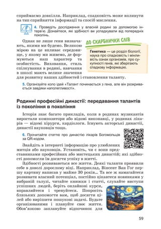 59
сприймаємо довкілля. Наприклад, спадковість може вплинути
на тип сприйняття інформації та спосіб мислення.
4. Проведіть дослідження у власній родині за допомогою ін-
терв’ю. Дізнайтеся, які здібності ви успадкували від попередніх
поколінь.
Однак не лише гени визнача­
ють, якими ми будемо. Великою
мірою на це впливає середови­
ще, у якому ми живемо, де фор­
муються наш характер та
особистість. Виховання, стиль
спілкування в родині, навчання
в школі мають велике значення
для розвитку наших здібностей і становлення таланту.
5. Організуйте коло ідей «Талант починається з гена, але він розкрива-
ється завдяки наполегливості».
Родинні професійні династії: передавання талантів
із покоління в покоління
Історія знає багато прикладів, коли в родинах музикантів
виростали композитори або відомі виконавці, у родинах ліка­
рів — відомі хірурги, кардіологи. Існують акторські династії,
династії науковців тощо.
6. Прочитайте статтю про династію лікарів Богомольців
за QR-кодом.
Знайдіть в інтернеті інформацію про улюблених
митців або науковців. Установіть, чи є вони пред­
ставниками професійних або мистецьких династій; які здібно­
сті допомогли їм досягти успіху в житті.
Здібності розвиваються все життя. Деякі таланти проявили
себе в доволі дорослому віці. Наприклад, Вінсент Ван Гог пер­
шу картину написав у майже 30 років… Та все ж намагайтеся
розвивати власний потенціал, постійно цікавтеся новинками у
вибраній галузі, читайте книжки і статті, слухайте виступи
успішних людей, беріть онлайнові курси,
вправляйтеся і тренуйтеся. Попросіть
близьких допомогти вам, щоб досягти ці­
лей або вирішити пошукові задачі. Будьте
організованими і плануйте своє життя.
Обов’язково заплануйте відпочинок для
До скарбнички слiв
Генетика — це розділ біології,
наука про спадковість і мінли-
вість ознак організмів, про су-
купності генів, які зберігають
спадкову інформацію.
 
