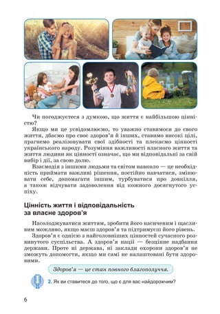 6
Чи погоджуєтеся з думкою, що життя є найбільшою цінні­
стю?
Якщо ми це усвідомлюємо, то уважно ставимося до свого
життя, дбаємо про своє здоров’я й інших, ставимо високі цілі,
прагнемо реалізовувати свої здібності та плекаємо цінності
українського народу. Розуміння важливості власного життя та
життя людини як цінності означає, що ми відповідальні за свій
вибір і дії, за свою долю.
Взаємодія з іншими людьми та світом навколо — це необхід­
ність приймати важливі рішення, постійно навчатися, зміню­
вати себе, допомагати іншим, турбуватися про довкілля,
а також відчувати задоволення від кожного досягнутого ус­
піху.
Цінність життя і відповідальність
за власне здоров’я
Насолоджуватися життям, зробити його насиченим і щасли­
вим можливо, якщо маєш здоров’я та підтримуєш його рівень.
Здоров’я є однією з найголовніших цінностей сучасного роз­
винутого суспільства. А здоров’я нації — безцінне надбання
держави. Проте ні держава, ні заклади охорони здоров’я не
зможуть допомогти, якщо ми самі не налаштовані бути здоро­
вими.
Здоров’я — це стан повного благопо­
луччя.
2. Як ви ставитеся до того, що є для вас найдорожчим?
 