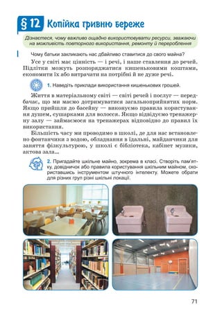 71
Коп³йка гривню береже
Дізнаєтеся, чому важливо ощадно використовувати ресурси, зважаючи
на можливість повторного використання, ремонту й перероблення
Чому батьки закликають нас дбайливо ставитися до свого майна?
Усе у світі має цінність — і речі, і наше ставлення до речей.
Підлітки можуть розпоряджатися кишеньковими коштами,
економити їх або витрачати на потрібні й не дуже речі.
1. Наведіть приклади використання кишенькових грошей.
Життя в матеріальному світі — світі речей і послуг — перед­
бачає, що ми маємо дотримуватися загальноприйнятих норм.
Якщо прийшли до басейну — виконуємо правила користуван­
ня душем, сушарками для волосся. Якщо відвідуємо тренажер­
ну залу — займаємося на тренажерах відповідно до правил їх
використання.
Більшість часу ми проводимо в школі, де для нас встановле­
но фонтанчики з водою, обладнання в їдальні, майданчики для
заняття фізкультурою, у школі є бібліотека, кабінет музики,
актова зала…
2. Пригадайте шкільне майно, зокрема в класі. Створіть пам’ят-
ку, довідничок або правила користування шкільним майном, ско-
риставшись інструментом штучного інтелекту. Можете обрати
для різних груп різні шкільні локації.
§ 12
 