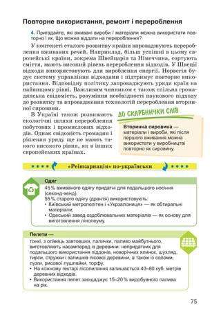 75
До скарбнички слiв
Вторинна сировина —
матеріали і вироби, які після
першого вживання можна
використати у виробництві
повторно як сировину.
Повторне використання, ремонт і перероблення
4. Пригадайте, які вживані вироби / матеріали можна використати пов-
торно і як. Що можна віддати на перероблення?
У контексті сталого розвитку країни впроваджують перероб­
лення вживаних речей. Наприклад, більш успішні в цьому єв­
ропейські країни, зокрема Швейцарія та Німеччина, сортують
сміття, мають високий рівень перероблення відходів. У Швеції
відходи використовують для вироблення енергії. Норвегія бу­
дує систему управління відходами і підтримує повторне вико­
ристання. Відповідну політику запроваджують уряди країн на
найвищому рівні. Важливим чинником є також спільна грома­
дянська свідомість, розуміння необхідності наукового підходу
до розвитку та впровадження технологій перероблення вторин­
ної сировини.
В Україні також розвивають
екологічні шляхи перероблення
побутових і промислових відхо­
дів. Однак свідомість громадян і
рішення уряду ще не мають та­
кого високого рівня, як в інших
європейських країнах.
«Реінкарнація» по-українськи
Одяг
45% вживаного одягу придатні для подальшого носіння
(секонд-хенд).
55% старого одягу (дрантя) використовують:
• Київський метрополітен і «Укрзалізниця» — як обтиральні
матеріали;
• Одеський завод оздоблювальних матеріалів — як основу для
виготовлення лінолеуму.
Пелети —
тонкі, з олівець завтовшки, палички, паливо майбутнього,
виготовляють насамперед із деревини: непридатних для
подальшого використання піддонів, новорічних ялинок, шухляд,
тирси, стружки і залишків лісової деревини, а також із соломи,
лузги, рисової лушпайки, торфу.
• На кожному гектарі лісопиляння залишається 40–60 куб. метрів
деревних відходів.
• Використання пелет заощаджує 15–20% видобувного палива
на рік.
 