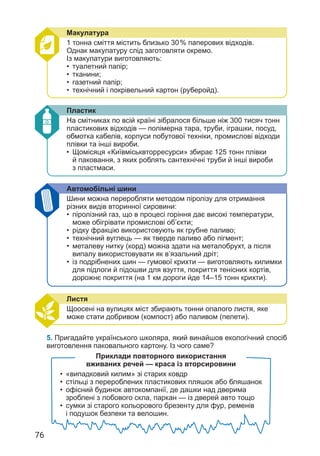 76
Пластик
На смітниках по всій країні зібралося більше ніж 300 тисяч тонн
пластикових відходів — полімерна тара, труби, іграшки, посуд,
обмотка кабелів, корпуси побутової техніки, промислові відходи
плівки та інші вироби.
• Щомісяця «Київміськвторресурси» збирає 125 тонн плівки
й паковання, з яких роблять сантехнічні труби й інші вироби
з пластмаси.
Листя
Щоосені на вулицях міст збирають тонни опалого листя, яке
може стати добривом (компост) або паливом (пелети).
Автомобільні шини
Шини можна переробляти методом піролізу для отримання
різних видів вторинної сировини:
• піролізний газ, що в процесі горіння дає високі температури,
може обігрівати промислові об’єкти;
• рідку фракцію використовують як грубне паливо;
• технічний вуглець — як тверде паливо або пігмент;
• металеву нитку (корд) можна здати на металобрухт, а після
випалу використовувати як в’язальний дріт;
• із подрібнених шин — гумової крихти — виготовляють килимки
для підлоги й підошви для взуття, покриття тенісних кортів,
дорожнє покриття (на 1 км дороги йде 14–15 тонн крихти).
Макулатура
1 тонна сміття містить близько 30% паперових відходів.
Однак макулатуру слід заготовляти окремо.
Із макулатури виготовляють:
• туалетний папір;
• тканини;
• газетний папір;
• технічний і покрівельний картон (руберойд).
Приклади повторного використання
вживаних речей — краса із вторсировини
• «випадковий килим» зі старих ковдр
• стільці з перероблених пластикових пляшок або бляшанок
• офісний будинок автокомпанії, де дашки над дверима
зроблені з лобового скла, паркан — із дверей авто тощо
• сумки зі старого кольорового брезенту для фур, ременів
і подушок безпеки та велошин.
5. Пригадайте українського школяра, який винайшов екологічний спосіб
виготовлення паковального картону. Із чого саме?
 
