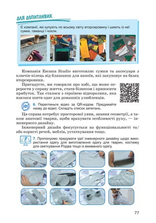 77
Компанія Escama Studio виготовляє сумки та аксесуари з
ключів-кілець від бляшанок для напоїв, які закуповує на базах
вторсировини.
Пригадуєте, ми говорили про хобі, що може пе­
рерости у справу життя, стати бізнесом і приносити
прибуток. Так сталося з героїнею відеоролика, яка
взялася шити одяг для домашніх улюбленців.
6. Перегляньте відео за QR-кодом. Придумайте
назву до відео. Складіть список запитань.
Ця справа потребує просторової уяви, знання геометрії, а та­
кож анатомії тварин, щоби врахувати особливості руху, — ін­
женерного дизайну.
Інженерний дизайн фокусується на функціональності та/
або користі речей, меблів, устаткування тощо.
7. Пропонуємо придумати ідеї інженерного дизайну щодо вико-
ристання одягу для виготовлення одягу для тварин, костюму
для святкування Різдва тощо із вживаного одягу.
Для допитливих
Є компанії, які купують по всьому світу вторсировину і шиють із неї
сумки, гаманці і чохли.
 