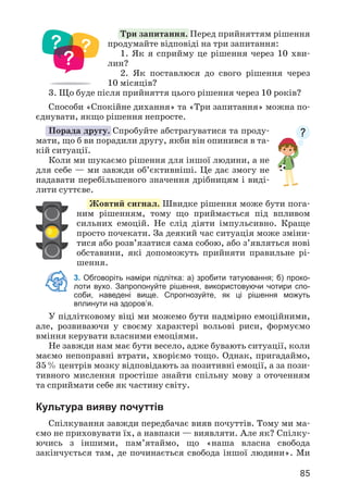 85
Три запитання. Перед прийняттям рішення
продумайте відповіді на три запитання:
1. Як я сприйму це рішення через 10 хви­
лин?
2. Як поставлюся до свого рішення через
10 місяців?
3. Що буде після прийняття цього рішення через 10 років?
Способи «Спокійне дихання» та «Три запитання» можна по­
єднувати, якщо рішення непросте.
Порада другу. Спробуйте абстрагуватися та проду­
мати, що б ви порадили другу, якби він опинився в та­
кій ситуації.
Коли ми шукаємо рішення для іншої людини, а не
для себе — ми завжди об’єктивніші. Це дає змогу не
надавати перебільшеного значення дрібницям і виді­
лити суттєве.
Жовтий сигнал. Швидке рішення може бути пога­
ним рішенням, тому що приймається під впливом
сильних емоцій. Не слід діяти імпульсивно. Краще
просто почекати. За деякий час ситуація може зміни­
тися або розв’язатися сама собою, або з’являться нові
обставини, які допоможуть прийняти правильне рі­
шення.
3. Обговоріть наміри підлітка: а) зробити татуювання; б) проко-
лоти вухо. Запропонуйте рішення, використовуючи чотири спо-
соби, наведені вище. Спрогнозуйте, як ці рішення можуть
вплинути на здоров’я.
У підлітковому віці ми можемо бути надмірно емоційними,
але, розвиваючи у своєму характері вольові риси, формуємо
вміння керувати власними емоціями.
Не завжди нам має бути весело, адже бувають ситуації, коли
маємо непоправні втрати, хворіємо тощо. Однак, пригадаймо,
35% центрів мозку відповідають за позитивні емоції, а за пози­
тивного мислення простіше знайти спільну мову з оточенням
та сприймати себе як частину світу.
Культура вияву почуттів
Спілкування завжди передбачає вияв почуттів. Тому ми ма­
ємо не приховувати їх, а навпаки — виявляти. Але як? Спілку­
ючись з іншими, пам’ятаймо, що «наша власна свобода
закінчується там, де починається свобода іншої людини». Ми
 