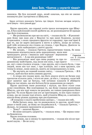 99
Джон Бойн. «Хлопчик у смугаст³й п³жам³»
пинився. Це був поганий знак, який означав, що він не зможе
покинути дім і зустрітися зі Шмулем.
Бруно хотілося розказати Гретель про Шмуля. Хлопчик вигадав хитрість,
наче Шмуль – його уявний друг.
Бруно зрозумів, що справді хотів трохи поговорити про Шму-
ля, й був найліпший спосіб зробити це, не розповідаючи їй правди
про його існування.
– Ми розмовляємо про все на світі, – сказав він їй. – Я розпові-
даю йому про наш дім у Берліні та про наші будинки, вулиці
й прилавки, з яких продають фрукти та городину, про кав’ярні й
про те, що не варто виходити в місто в суботу, якщо не хочеш,
щоб тебе штовхали від стовпа до стовпа, і про Карла, Даніеля та
Мартіна, моїх найкращих у житті друзів.
– Як цікаво, – сказала Гретель саркастичним тоном, бо вона
нещодавно відсвяткувала день народження, мала вже
тринадцять років і вважала цей сарказм1
вершиною
витонченості. – А що він розповідає тобі?
– Він розповідає мені про свою родину та про го-
динникову майстерню, над якою він жив, і про приго-
ди, які з ним сталися згодом, і про друзів, які в нього були, і про
людей, яких він тут знає, і про хлопців, які з ним гралися, але
­
тепер їх немає, вони зникли, навіть не попрощавшись із ним.
– Це звучить як повний кошик сміху, – сказала Гретель. – Я б
хотіла, щоб він був моїм уявним другом.
– А вчора він сказав мені, що його дідуся ніхто не бачив уже
протягом кількох днів, і ніхто не знає, де він є, і щоразу, коли мій
друг запитує про це батька, той починає плакати й обіймати
Шмуля так міцно, що він боїться бути задавленим до смерті.
Бруно закінчив свою розповідь і відчув, що його голос став
дуже спокійним. Він повторював те, що йому справді розповідав
Шмуль, але він тоді чомусь не розумів, як тяжко доводилося його
другові. Та коли Бруно сам усе це проговорив, то він гірко пожал-
кував, що не сказав тоді нічого, щоб утішити Шмуля, а натомість
наплів йому різних дурниць про дослідження.
«Я попрошу в нього пробачення завтра», – сказав він собі.
– Якби батько знав, що ти розмовляєш із другом, який існує
лише в твоїй уяві, це йому не сподобалося б, – сказала Гретель. –
Думаю, ти повинен припинити ці розмови.
– Чому? – запитав Бруно.
– Бо вони шкодять здоров’ю, – сказала вона. – Це перша озна-
ка божевілля.
Бруно похитав головою.
– Не думаю, що я зможу їх припинити, – сказав він після три-
валої паузи. – Бо не хочу.
1
Сарказм –
зла й уїдлива
насмішка.
 