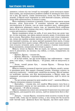 102
ПАМ’ЯТАªМО ПРО МИНУЛЕ
дивився у вікно під час історії та географії, коли почалася справ-
жня злива, що загрожувала розбити шибки й закинути їхні скал-
ки в дім. На щастя, злива закінчилася, коли гер Ліст вирушив
додому, й Бруно взув черевики та свій важкий плащик, зачекав,
поки небо прояснилося, й пішов із дому.
Його черевики хлюпали в грязюці, й він утішався своєю ходою
більше, аніж будь-коли. З кожним кроком він ризикував
послизнутися й упасти, але не впав жодного разу, примудряю-
чись зберігати рівновагу навіть там, де грязюки було особливо
багато й де, коли він підняв ліву ногу, черевик залишився в багні,
а нога вислизнула з черевика.
Бруно подивився вгору на небо, й хоч воно було ще дуже чор-
не, та він подумав, що вдень випало досить дощу, й полудень має
бути сухим. Звичайно, буде важко пояснити своє пізнє повернен-
ня, якщо він прийде додому ввечері, але він пояснить це тим, що
він типовий хлопець, як мала звичай називати його мати, й вона
не сваритиме його надто суворо. (Мати була дуже щаслива протя-
гом кількох останніх днів, коли всі ящики з їхніми пожитками
були наповнені, повантажені й готові в дорогу.)
Шмуль чекав на Бруно. Він не сидів, як завжди, схрестивши
ноги й дивлячись на пилюку під собою, а стояв, спираючись на
загорожу.
– Привіт, Бруно, – сказав він.
– Привіт, Шмулю, – відповів Бруно.
– Я не був певен, що ми коли-небудь іще побачимося – через
дощ і все інше, – сказав Шмуль. – Я думав, тебе не випустять із
дому.
– Атож, такий ризик був, – сказав Бруно. – Погода була
несприятливою.
Шмуль кивнув головою й простяг руки до Бруно, який у захва-
ті роззявив рота. Він приніс піжамні штани, піжамну куртку та
смугасту шапочку – такий одяг, який був на ньому. Він не здавав-
ся особливо чистим, але був маскувальним, а Бруно знав, що
справжні дослідники неодмінно перевдягалися, щоб їх ніхто не
впізнав.
– Ти ще хочеш допомогти мені знайти тата? – запитав Шмуль,
і Бруно поквапно кивнув головою.
– Звичайно, – сказав він, хоч знайти Шмулевого тата було в
його свідомості зовсім не так важливо, як дослідити світ по той
бік загорожі. – Я тебе не покину.
Шмуль відірвав від землі низ загорожі й просунув під ним одяг
для Бруно, докладаючи всіх зусиль, щоб не вимастити його в баг-
нюку.
– Дякую, – сказав Бруно, чухаючи свою колючу голову й кар-
таючи себе, чому він не приніс сумку, у яку тепер міг би скласти
свій чистий одяг. Довкола було так брудно, що його одіж зіпсу-
 