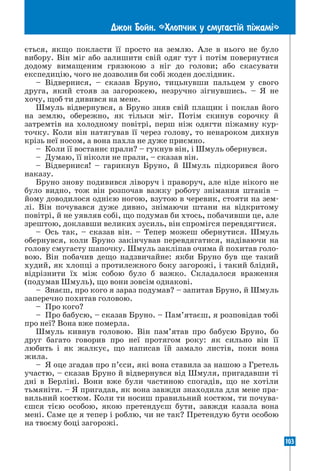 103
Джон Бойн. «Хлопчик у смугаст³й п³жам³»
ється, якщо покласти її просто на землю. Але в нього не було
вибору. Він міг або залишити свій одяг тут і потім повернутися
додому вимащеним грязюкою з ніг до голови; або скасувати
експедицію, чого не дозволив би собі жоден дослідник.
– Відвернися, – сказав Бруно, тицьнувши пальцем у свого
друга, який стояв за загорожею, незручно зігнувшись. – Я не
хочу, щоб ти дивився на мене.
Шмуль відвернувся, а Бруно зняв свій плащик і поклав його
на землю, обережно, як тільки міг. Потім скинув сорочку й
затремтів на холодному повітрі, перш ніж одягти піжамну кур-
точку. Коли він натягував її через голову, то ненароком дихнув
крізь неї носом, а вона пахла не дуже приємно.
– Коли її востаннє прали? – гукнув він, і Шмуль обернувся.
– Думаю, її ніколи не прали, – сказав він.
– Відвернися! – гарикнув Бруно, й Шмуль підкорився його
наказу.
Бруно знову подивився ліворуч і праворуч, але ніде нікого не
було видно, тож він розпочав важку роботу знімання штанів –
йому доводилося однією ногою, взутою в черевик, стояти на зем-
лі. Він почувався дуже дивно, знімаючи штани на відкритому
повітрі, й не уявляв собі, що подумав би хтось, побачивши це, але
зрештою, доклавши великих зусиль, він спромігся перевдягтися.
– Ось так, – сказав він. – Тепер можеш обернутися. Шмуль
обернувся, коли Бруно закінчував перевдягатися, надіваючи на
голову смугасту шапочку. Шмуль закліпав очима й похитав голо-
вою. Він побачив дещо надзвичайне: якби Бруно був ще такий
худий, як хлопці з протилежного боку загорожі, і такий блідий,
відрізнити їх між собою було б важко. Складалося враження
(подумав Шмуль), що вони зовсім однакові.
– Знаєш, про кого я зараз подумав? – запитав Бруно, й Шмуль
заперечно похитав головою.
– Про кого?
– Про бабусю, – сказав Бруно. – Пам’ятаєш, я розповідав тобі
про неї? Вона вже померла.
Шмуль кивнув головою. Він пам’ятав про бабусю Бруно, бо
друг багато говорив про неї протягом року: як сильно він її
любить і як жалкує, що написав їй замало листів, поки вона
жила.
– Я оце згадав про п’єси, які вона ставила за нашою з Гретель
участю, – сказав Бруно й відвернувся від Шмуля, пригадавши ті
дні в Берліні. Вони вже були частиною спогадів, що не хотіли
тьмяніти. – Я пригадав, як вона завжди знаходила для мене пра-
вильний костюм. Коли ти носиш правильний костюм, ти почува-
єшся тією особою, якою претендуєш бути, завжди казала вона
мені. Саме це я тепер і роблю, чи не так? Претендую бути особою
на твоєму боці загорожі.
 