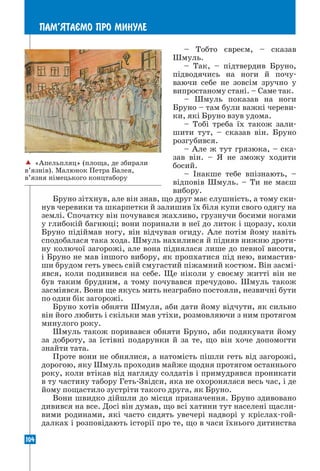 104
ПАМ’ЯТАªМО ПРО МИНУЛЕ
– Тобто євреєм, – сказав
Шмуль.
– Так, – підтвердив Бруно,
підводячись на ноги й почу­
ваючи себе не зовсім зручно у
випростаному стані. – Саме так.
– Шмуль показав на ноги
Бруно – там були важкі череви-
ки, які Бруно взув удома.
– Тобі треба їх також зали-
шити тут, – сказав він. Бруно
розгубився.
– Але ж тут грязюка, – ска-
зав він. – Я не зможу ходити
босий.
– Інакше тебе впізнають, –
відповів Шмуль. – Ти не маєш
вибору.
Бруно зітхнув, але він знав, що друг має слушність, а тому ски-
нув черевики та шкарпетки й залишив їх біля купи свого одягу на
землі. Спочатку він почувався жахливо, грузнучи босими ногами
у глибокій багнюці; вони поринали в неї до литок і щоразу, коли
Бруно підіймав ногу, він відчував огиду. Але потім йому навіть
сподобалася така хода. Шмуль нахилився й підняв нижню дроти-
ну колючої загорожі, але вона піднялася лише до певної висоти,
і Бруно не мав іншого вибору, як пропхатися під нею, вимастив-
ши брудом геть увесь свій смугастий піжамний костюм. Він засмі-
явся, коли подивився на себе. Ще ніколи у своєму житті він не
був таким брудним, а тому почувався пречудово. Шмуль також
засміявся. Вони ще якусь мить незграбно постояли, незвичні бути
по один бік загорожі.
Бруно хотів обняти Шмуля, аби дати йому відчути, як сильно
він його любить і скільки мав утіхи, розмовляючи з ним протягом
минулого року.
Шмуль також поривався обняти Бруно, аби подякувати йому
за доброту, за їстівні подарунки й за те, що він хоче допомогти
знайти тата.
Проте вони не обнялися, а натомість пішли геть від загорожі,
дорогою, яку Шмуль проходив майже щодня протягом останнього
року, коли втікав від нагляду солдатів і примудрявся проникати
в ту частину табору Геть-Звідси, яка не охоронялася весь час, і де
йому пощастило зустріти такого друга, як Бруно.
Вони швидко дійшли до місця призначення. Бруно здивовано
дивився на все. Досі він думав, що всі хатини тут населені щасли-
вими родинами, які часто сидять увечері надворі у кріслах-гой-
далках і розповідають історії про те, що в часи їхнього дитинства
 «Апельпляц» (площа, де збирали
в’язнів). Малюнок Петра Балея,
в’язня німецького концтабору
 