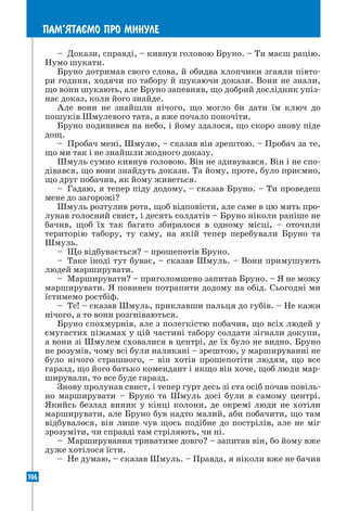 106
ПАМ’ЯТАªМО ПРО МИНУЛЕ
– Докази, справді, – кивнув головою Бруно. – Ти маєш рацію.
Нумо шукати.
Бруно дотримав свого слова, й обидва хлопчики згаяли півто-
ри години, ходячи по табору й шукаючи докази. Вони не знали,
що вони шукають, але Бруно запевняв, що добрий дослідник упіз-
нає доказ, коли його знайде.
Але вони не знайшли нічого, що могло би дати їм ключ до
пошуків Шмулевого тата, а вже почало поночіти.
Бруно подивився на небо, і йому здалося, що скоро знову піде
дощ.
– Пробач мені, Шмулю, – сказав він зрештою. – Пробач за те,
що ми так і не знайшли жодного доказу.
Шмуль сумно кивнув головою. Він не здивувався. Він і не спо-
дівався, що вони знайдуть докази. Та йому, проте, було приємно,
що друг побачив, як йому живеться.
– Гадаю, я тепер піду додому, – сказав Бруно. – Ти проведеш
мене до загорожі?
Шмуль розтулив рота, щоб відповісти, але саме в цю мить про-
лунав голосний свист, і десять солдатів – Бруно ніколи раніше не
бачив, щоб їх так багато збиралося в одному місці, – оточили
територію табору, ту саму, на якій тепер перебували Бруно та
Шмуль.
– Що відбувається? – прошепотів Бруно.
– Таке іноді тут буває, – сказав Шмуль. – Вони примушують
людей марширувати.
– Марширувати? – приголомшено запитав Бруно. – Я не можу
марширувати. Я повинен потрапити додому на обід. Сьогодні ми
їстимемо ростбіф.
– Тс! – сказав Шмуль, приклавши пальця до губів. – Не кажи
нічого, а то вони розгніваються.
Бруно спохмурнів, але з полегкістю побачив, що всіх людей у
смугастих піжамах у цій частині табору солдати зігнали докупи,
а вони зі Шмулем сховалися в центрі, де їх було не видно. Бруно
не розумів, чому всі були налякані – зрештою, у маршируванні не
було нічого страшного, – він хотів прошепотіти людям, що все
гаразд, що його батько комендант і якщо він хоче, щоб люди мар-
ширували, то все буде гаразд.
Знову пролунав свист, і тепер гурт десь зі ста осіб почав повіль-
но марширувати – Бруно та Шмуль досі були в самому центрі.
Якийсь безлад виник у кінці колони, де окремі люди не хотіли
марширувати, але Бруно був надто малий, аби побачити, що там
відбувалося, він лише чув щось подібне до пострілів, але не міг
зрозуміти, чи справді там стріляють, чи ні.
– Марширування триватиме довго? – запитав він, бо йому вже
дуже хотілося їсти.
– Не думаю, – сказав Шмуль. – Правда, я ніколи вже не бачив
 
